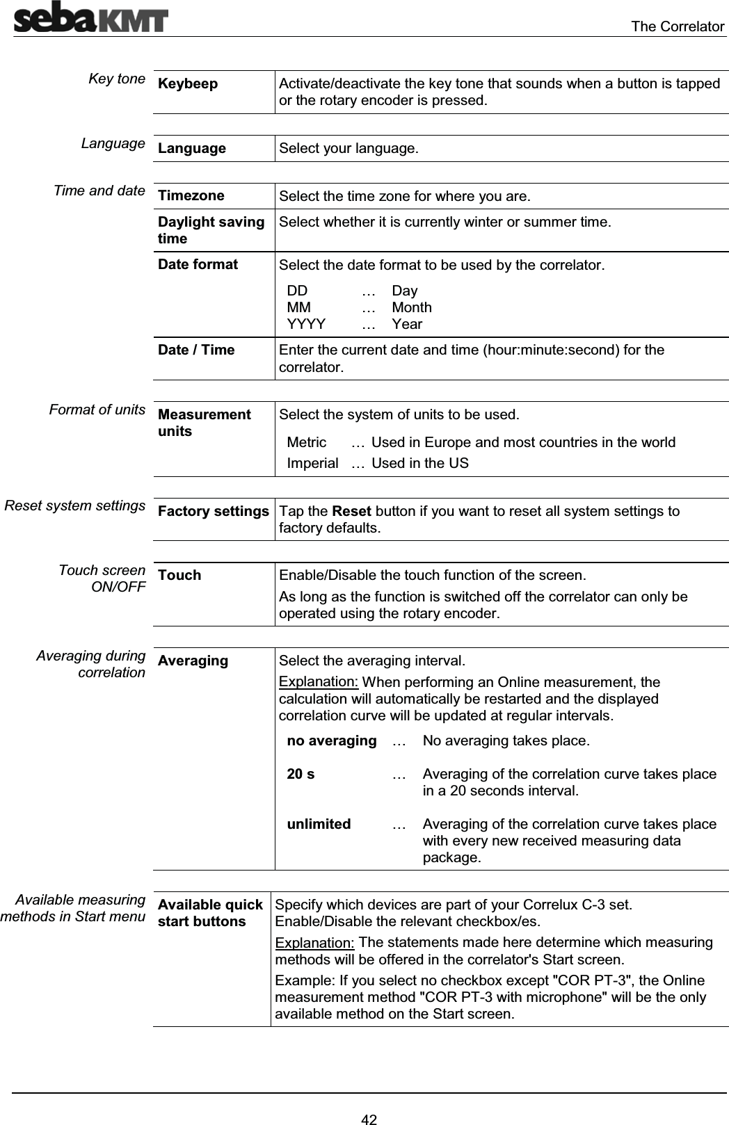The Correlator42Keybeep Activate/deactivate the key tone that sounds when a button is tapped or the rotary encoder is pressed.Language Select your language.Timezone Select the time zone for where you are.Daylight saving timeSelect whether it is currently winter or summer time.Date format Select the date format to be used by the correlator.DDMMYYYY………DayMonthYearDate / Time Enter the current date and time (hour:minute:second) for the correlator. Measurement unitsSelect the system of units to be used.MetricImperial……Used in Europe and most countries in the worldUsed in the USFactory settings Tap the Reset button if you want to reset all system settings to factory defaults. Touch Enable/Disable the touch function of the screen. As long as the function is switched off the correlator can only be operated using the rotary encoder.Averaging Select the averaging interval.Explanation: When performing an Online measurement, the calculation will automatically be restarted and the displayed correlation curve will be updated at regular intervals.no averaging20 sunlimited………No averaging takes place.Averaging of the correlation curve takes place in a 20 seconds interval.Averaging of the correlation curve takes placewith every new received measuring data package.Available quick start buttons Specify which devices are part of your Correlux C-3 set. Enable/Disable the relevant checkbox/es.Explanation: The statements made here determine which measuring methods will be offered in the correlator's Start screen.Example: If you select no checkbox except "COR PT-3", the Online measurement method "COR PT-3 with microphone" will be the only available method on the Start screen. Key toneLanguageTime and dateFormat of unitsReset system settings Touch screen ON/OFFAveraging during correlationAvailable measuring methods in Start menu