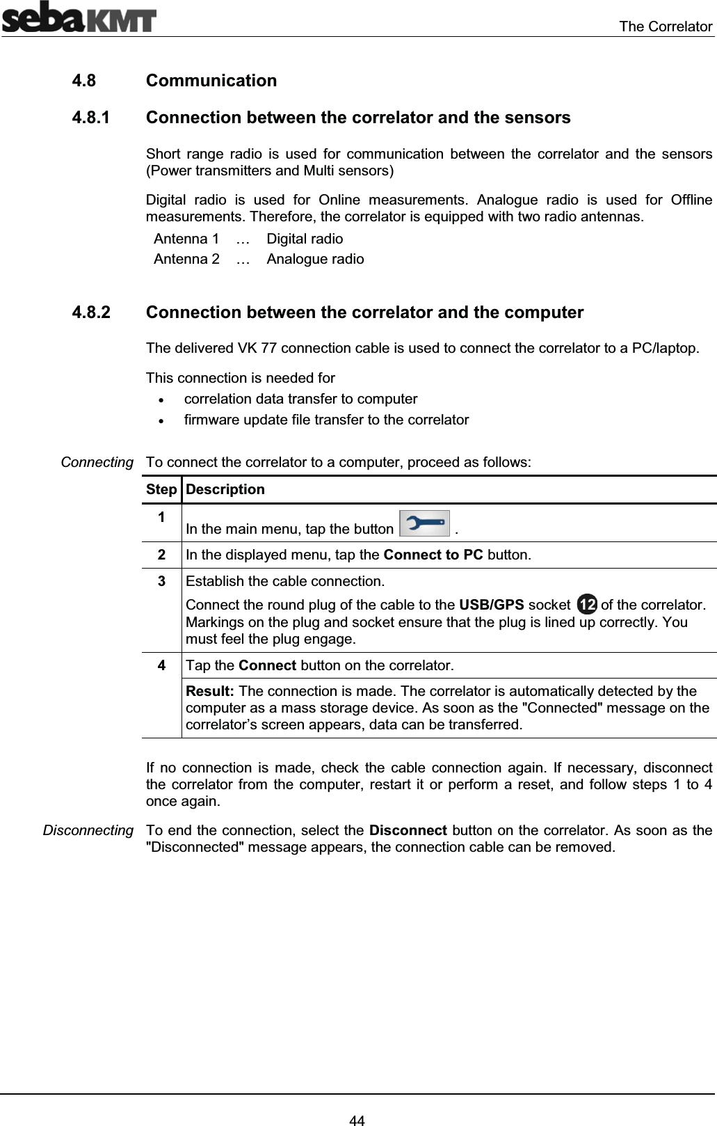The Correlator444.8 Communication4.8.1 Connection between the correlator and the sensorsShort range radio is used for communication between the correlator and the sensors (Power transmitters and Multi sensors)Digital radio is used for Online measurements. Analogue radio is used for Offline measurements. Therefore, the correlator is equipped with two radio antennas.Antenna 1 … Digital radioAntenna 2 … Analogue radio 4.8.2 Connection between the correlator and the computerThe delivered VK 77 connection cable is used to connect the correlator to a PC/laptop.This connection is needed forxcorrelation data transfer to computerxfirmware update file transfer to the correlatorTo connect the correlator to a computer, proceed as follows: Step Description1In the main menu, tap the button .2In the displayed menu, tap the Connect to PC button.3Establish the cable connection.Connect the round plug of the cable to the USB/GPS socket of the correlator.Markings on the plug and socket ensure that the plug is lined up correctly. You must feel the plug engage.4Tap the Connect button on the correlator.Result: The connection is made. The correlator is automatically detected by the computer as a mass storage device. As soon as the "Connected" message on the correlator’s screen appears, data can be transferred.If no connection is made, check the cable connection again. If necessary, disconnect the correlator from the computer, restart it or perform a reset, and follow steps 1 to 4 once again. To end the connection, select the Disconnect button on the correlator. As soon as the "Disconnected" message appears, the connection cable can be removed.ConnectingDisconnecting