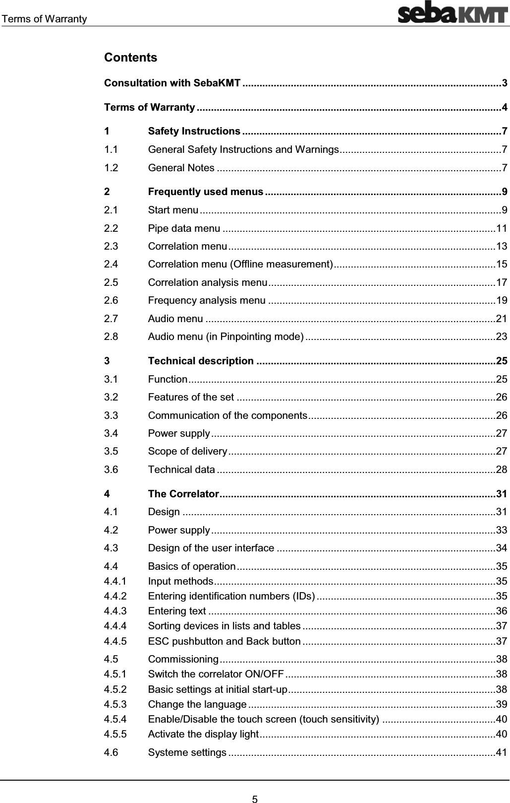 Terms of Warranty5ContentsConsultation with SebaKMT ...........................................................................................3 Terms of Warranty ...........................................................................................................4 1 Safety Instructions ...........................................................................................7 1.1 General Safety Instructions and Warnings.........................................................7 1.2 General Notes ....................................................................................................7 2 Frequently used menus ...................................................................................9 2.1 Start menu..........................................................................................................9 2.2 Pipe data menu ................................................................................................11 2.3 Correlation menu..............................................................................................13 2.4 Correlation menu (Offline measurement).........................................................15 2.5 Correlation analysis menu................................................................................17 2.6 Frequency analysis menu ................................................................................19 2.7 Audio menu ......................................................................................................21 2.8 Audio menu (in Pinpointing mode) ...................................................................23 3 Technical description ....................................................................................25 3.1 Function............................................................................................................25 3.2 Features of the set ...........................................................................................26 3.3 Communication of the components..................................................................26 3.4 Power supply....................................................................................................27 3.5 Scope of delivery..............................................................................................27 3.6 Technical data ..................................................................................................28 4 The Correlator.................................................................................................31 4.1 Design ..............................................................................................................31 4.2 Power supply....................................................................................................33 4.3 Design of the user interface .............................................................................34 4.4 Basics of operation...........................................................................................35 4.4.1 Input methods...................................................................................................35 4.4.2 Entering identification numbers (IDs) ...............................................................35 4.4.3 Entering text .....................................................................................................36 4.4.4 Sorting devices in lists and tables ....................................................................37 4.4.5 ESC pushbutton and Back button ....................................................................37 4.5 Commissioning.................................................................................................38 4.5.1 Switch the correlator ON/OFF..........................................................................38 4.5.2 Basic settings at initial start-up.........................................................................38 4.5.3 Change the language .......................................................................................39 4.5.4 Enable/Disable the touch screen (touch sensitivity) ........................................40 4.5.5 Activate the display light...................................................................................40 4.6 Systeme settings ..............................................................................................41
