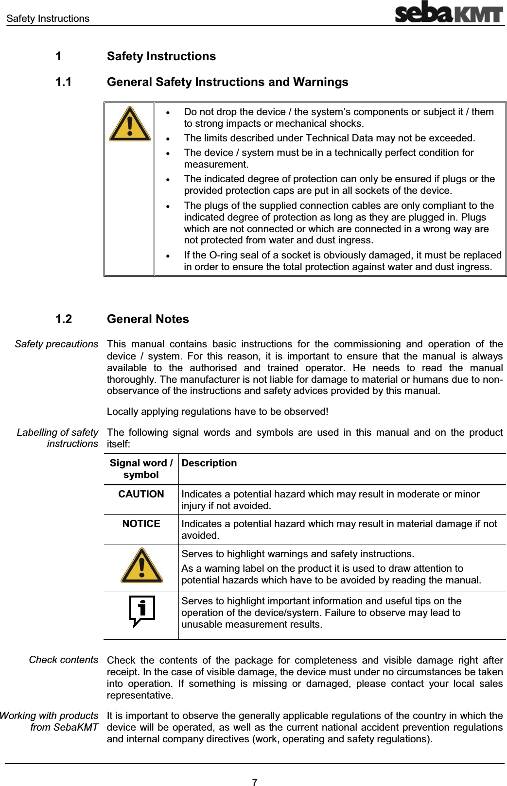 Safety Instructions71 Safety Instructions1.1 General Safety Instructions and WarningsxDo not drop the device / the system’s components or subject it / themto strong impacts or mechanical shocks.xThe limits described under Technical Data may not be exceeded. xThe device / system must be in a technically perfect condition for measurement.xThe indicated degree of protection can only be ensured if plugs or the provided protection caps are put in all sockets of the device.xThe plugs of the supplied connection cables are only compliant to the indicated degree of protection as long as they are plugged in. Plugs which are not connected or which are connected in a wrong way are not protected from water and dust ingress.xIf the O-ring seal of a socket is obviously damaged, it must be replaced in order to ensure the total protection against water and dust ingress.1.2 General NotesThis manual contains basic instructions for the commissioning and operation of the device / system. For this reason, it is important to ensure that the manual is always available to the authorised and trained operator. He needs to read the manual thoroughly. The manufacturer is not liable for damage to material or humans due to non-observance of the instructions and safety advices provided by this manual.Locally applying regulations have to be observed!The following signal words and symbols are used in this manual and on the product itself:Signal word / symbolDescriptionCAUTION Indicates a potential hazard which may result in moderate or minor injury if not avoided.NOTICE Indicates a potential hazard which may result in material damage if not avoided.Serves to highlight warnings and safety instructions.As a warning label on the product it is used to draw attention topotential hazards which have to be avoided by reading the manual.Serves to highlight important information and useful tips on the operation of the device/system. Failure to observe may lead to unusable measurement results.Check the contents of the package for completeness and visible damage right after receipt. In the case of visible damage, the device must under no circumstances be taken into operation. If something is missing or damaged, please contact your local sales representative.It is important to observe the generally applicable regulations of the country in which the device will be operated, as well as the current national accident prevention regulations and internal company directives (work, operating and safety regulations).Safety precautionsLabelling of safety instructionsCheck contentsWorking with products from SebaKMT