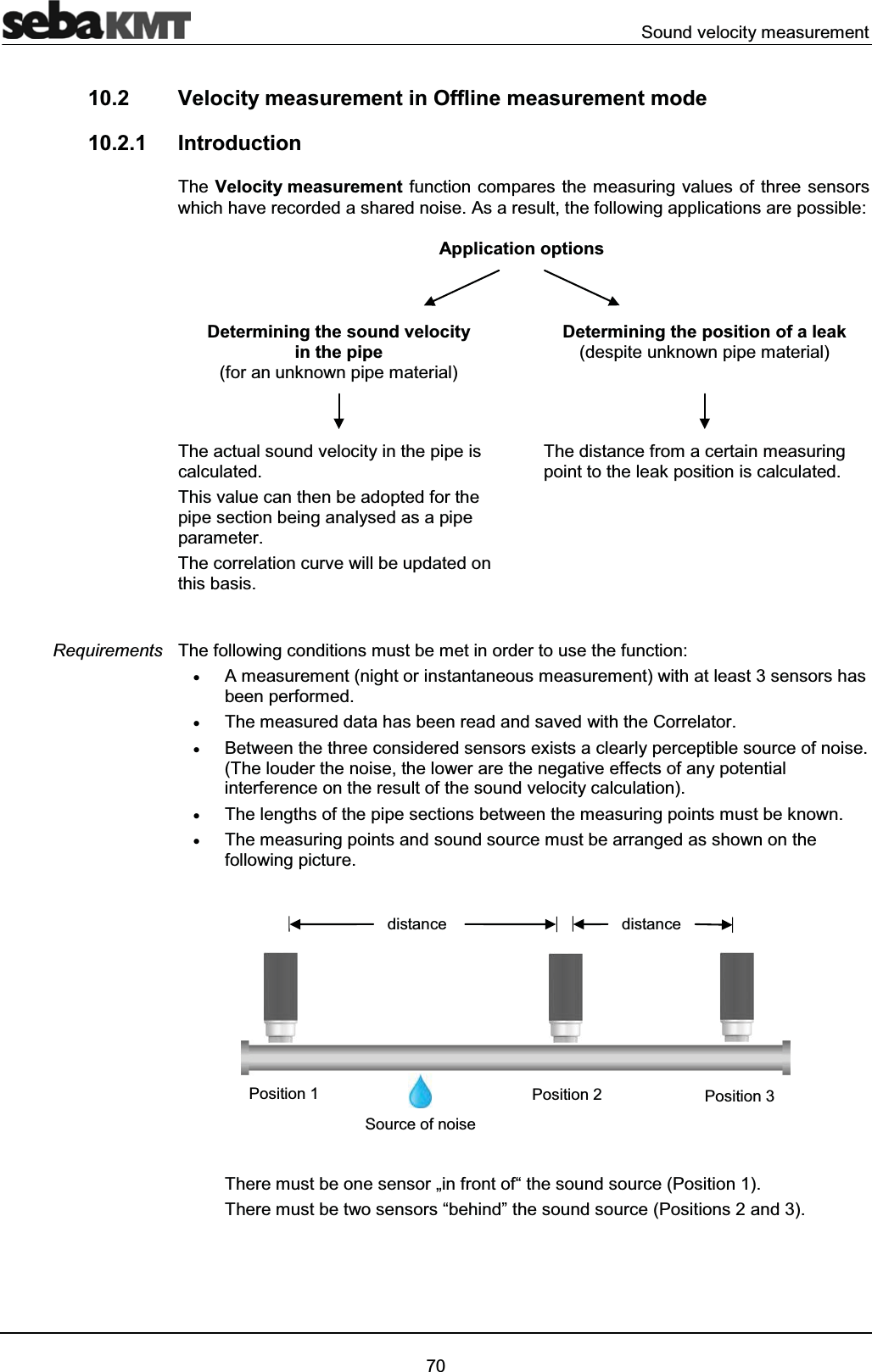 Sound velocity measurement7010.2 Velocity measurement in Offline measurement mode 10.2.1 IntroductionThe Velocity measurement function compares the measuring values of three sensors which have recorded a shared noise. As a result, the following applications are possible:Application optionsDetermining the sound velocity in the pipe(for an unknown pipe material)Determining the position of a leak (despite unknown pipe material)The actual sound velocity in the pipe is calculated. This value can then be adopted for the pipe section being analysed as a pipe parameter.The correlation curve will be updated on this basis.The distance from a certain measuring point to the leak position is calculated.The following conditions must be met in order to use the function:xA measurement (night or instantaneous measurement) with at least 3 sensors has been performed.xThe measured data has been read and saved with the Correlator.xBetween the three considered sensors exists a clearly perceptible source of noise.(The louder the noise, the lower are the negative effects of any potential interference on the result of the sound velocity calculation).xThe lengths of the pipe sections between the measuring points must be known.xThe measuring points and sound source must be arranged as shown on the following picture. There must be one sensor „in front of“ the sound source (Position 1).There must be two sensors “behind” the sound source (Positions 2 and 3).RequirementsSource of noisedistancePosition 2Position 1 Position 3distance