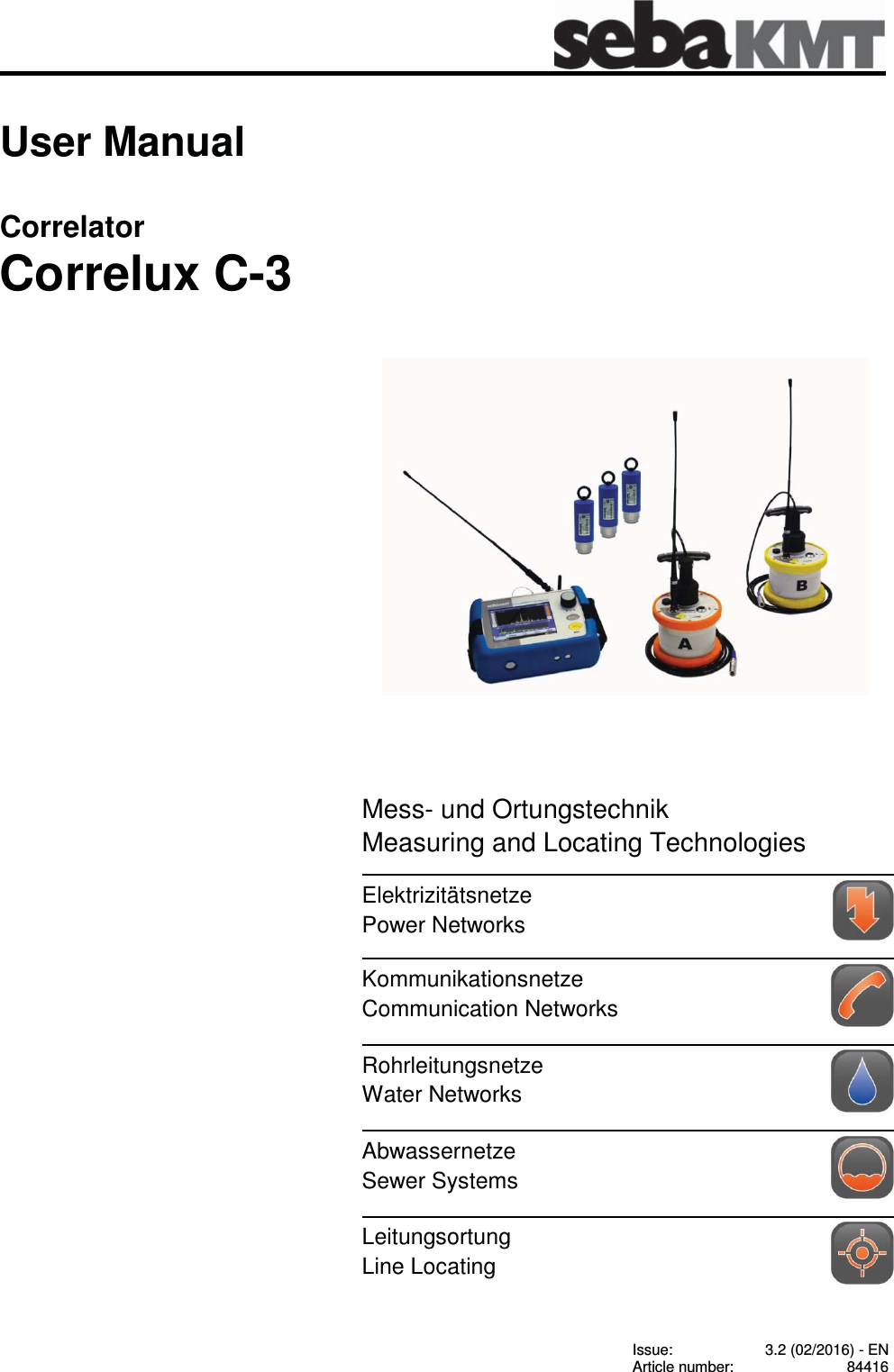 Consultation with SebaKMT    1 User Manual Correlator Correlux C-3                 Issue:  3.2 (02/2016) - EN Article number:  84416 Mess- und Ortungstechnik Measuring and Locating Technologies Elektrizit&auml;tsnetze Power Networks   Kommunikationsnetze Communication Networks   Rohrleitungsnetze Water Networks  Abwassernetze Sewer Systems   Leitungsortung Line Locating   