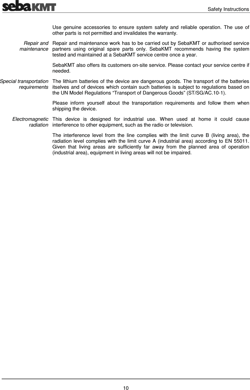  Safety Instructions   10 Use genuine accessories to ensure system safety and reliable operation. The use of other parts is not permitted and invalidates the warranty. Repair and maintenance work has to be carried out by SebaKMT or authorised service partners using original spare parts only. SebaKMT recommends having the system tested and maintained at a SebaKMT service centre once a year. SebaKMT also offers its customers on-site service. Please contact your service centre if needed. The lithium batteries of the device are dangerous goods. The transport of the batteries itselves and of devices which contain such batteries is subject to regulations based on the UN Model Regulations &ldquo;Transport of Dangerous Goods&rdquo; (ST/SG/AC.10-1). Please inform yourself about the transportation requirements and follow them when shipping the device. This device is designed for industrial use. When used at home it could cause interference to other equipment, such as the radio or television. The interference level from the line complies with the limit curve B (living area), the radiation level complies with the limit curve A (industrial area) according to EN 55011. Given that living areas are sufficiently far away from the planned area of operation (industrial area), equipment in living areas will not be impaired.    Repair and maintenance Special transportation requirements Electromagnetic radiation 