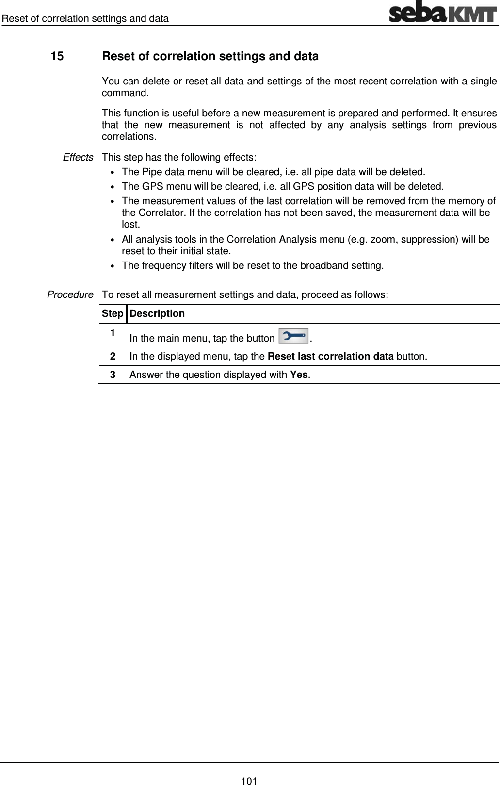 Reset of correlation settings and data    101 15  Reset of correlation settings and data  You can delete or reset all data and settings of the most recent correlation with a single command.  This function is useful before a new measurement is prepared and performed. It ensures that the new measurement is not affected by any analysis settings from previous correlations. This step has the following effects:  &bull; The Pipe data menu will be cleared, i.e. all pipe data will be deleted. &bull; The GPS menu will be cleared, i.e. all GPS position data will be deleted. &bull; The measurement values of the last correlation will be removed from the memory of the Correlator. If the correlation has not been saved, the measurement data will be lost. &bull; All analysis tools in the Correlation Analysis menu (e.g. zoom, suppression) will be reset to their initial state. &bull; The frequency filters will be reset to the broadband setting.  To reset all measurement settings and data, proceed as follows: Step Description 1  In the main menu, tap the button  . 2  In the displayed menu, tap the Reset last correlation data button. 3  Answer the question displayed with Yes.    Effects Procedure 