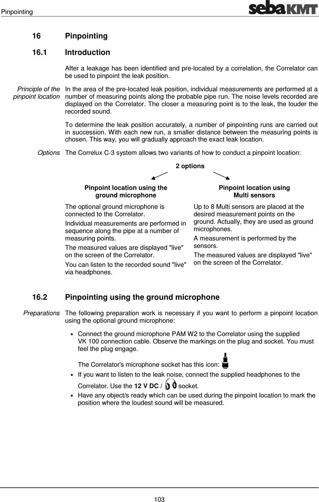 Pinpointing    103 16 Pinpointing  16.1 Introduction After a leakage has been identified and pre-located by a correlation, the Correlator can be used to pinpoint the leak position. In the area of the pre-located leak position, individual measurements are performed at a number of measuring points along the probable pipe run. The noise levels recorded are displayed on the Correlator. The closer a measuring point is to the leak, the louder the recorded sound. To determine the leak position accurately, a number of pinpointing runs are carried out in succession. With each new run, a smaller distance between the measuring points is chosen. This way, you will gradually approach the exact leak location. The Correlux C-3 system allows two variants of how to conduct a pinpoint location:  2 options   Pinpoint location using the ground microphone Pinpoint location using  Multi sensors The optional ground microphone is connected to the Correlator. Individual measurements are performed in sequence along the pipe at a number of measuring points.  The measured values are displayed "live" on the screen of the Correlator.  You can listen to the recorded sound "live" via headphones. Up to 8 Multi sensors are placed at the desired measurement points on the ground. Actually, they are used as ground microphones. A measurement is performed by the sensors. The measured values are displayed "live" on the screen of the Correlator.  16.2  Pinpointing using the ground microphone  The following preparation work is necessary if you want to perform a pinpoint location using the optional ground microphone: &bull; Connect the ground microphone PAM W2 to the Correlator using the supplied VK 100 connection cable. Observe the markings on the plug and socket. You must feel the plug engage.  The Correlator's microphone socket has this icon:    &bull; If you want to listen to the leak noise, connect the supplied headphones to the Correlator. Use the 12 V DC /   socket.  &bull; Have any object/s ready which can be used during the pinpoint location to mark the position where the loudest sound will be measured.   Principle of the  pinpoint location Options Preparations 