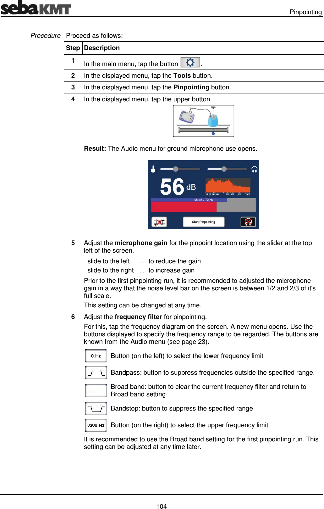  Pinpointing   104 Proceed as follows: Step Description 1  In the main menu, tap the button  . 2  In the displayed menu, tap the Tools button. 3  In the displayed menu, tap the Pinpointing button. 4  In the displayed menu, tap the upper button.  Result: The Audio menu for ground microphone use opens.  5  Adjust the microphone gain for the pinpoint location using the slider at the top left of the screen.    slide to the left  ...  to reduce the gain   slide to the right  ...  to increase gain Prior to the first pinpointing run, it is recommended to adjusted the microphone gain in a way that the noise level bar on the screen is between 1/2 and 2/3 of it's full scale.  This setting can be changed at any time. 6  Adjust the frequency filter for pinpointing.  For this, tap the frequency diagram on the screen. A new menu opens. Use the buttons displayed to specify the frequency range to be regarded. The buttons are known from the Audio menu (see page 23).  Button (on the left) to select the lower frequency limit   Bandpass: button to suppress frequencies outside the specified range.  Broad band: button to clear the current frequency filter and return to Broad band setting  Bandstop: button to suppress the specified range  Button (on the right) to select the upper frequency limit  It is recommended to use the Broad band setting for the first pinpointing run. This setting can be adjusted at any time later. Procedure 