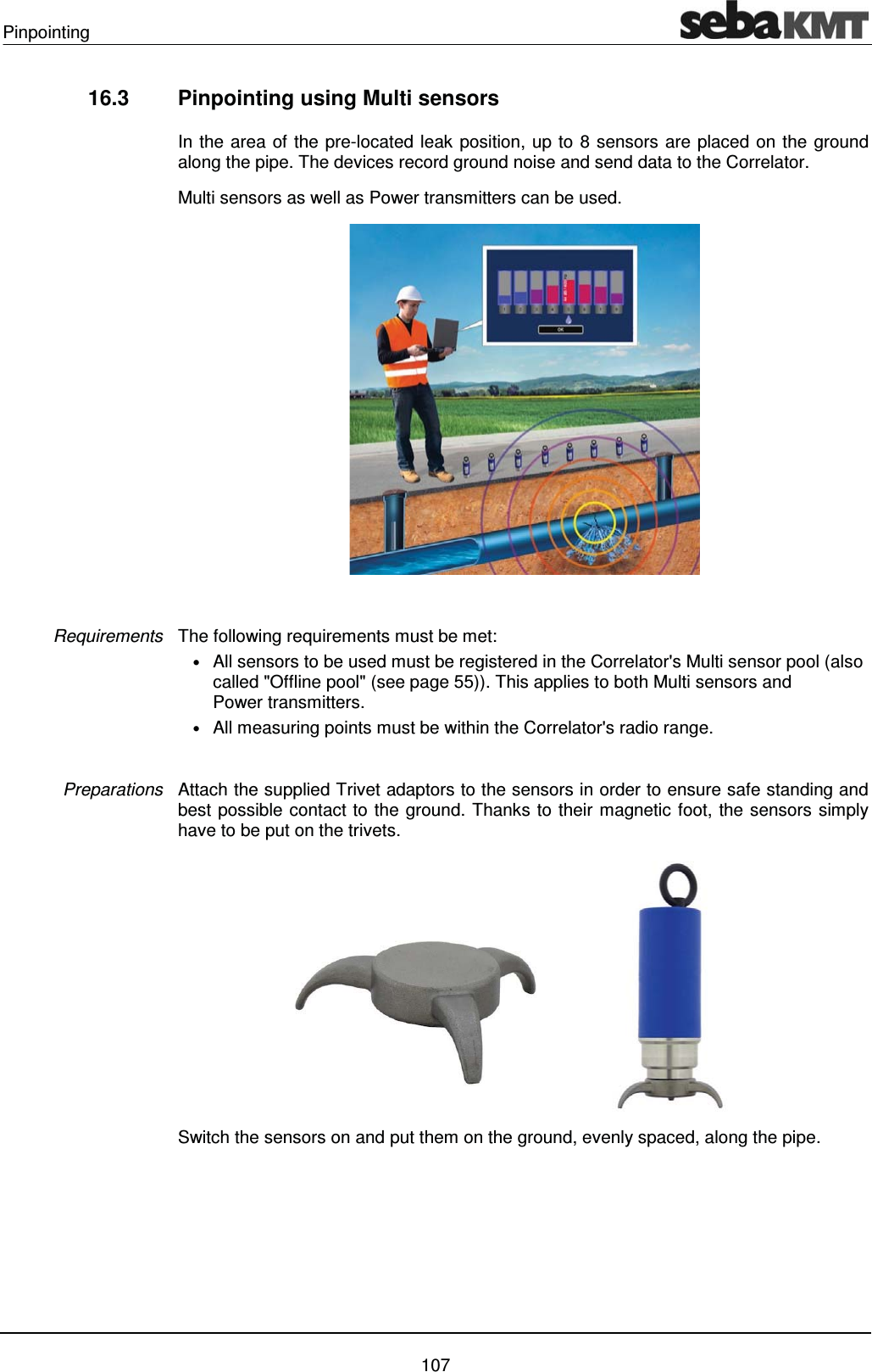 Pinpointing    107 16.3  Pinpointing using Multi sensors In the area of the pre-located leak position, up to 8 sensors are placed on the ground along the pipe. The devices record ground noise and send data to the Correlator.  Multi sensors as well as Power transmitters can be used.    The following requirements must be met: &bull; All sensors to be used must be registered in the Correlator's Multi sensor pool (also called "Offline pool" (see page 55)). This applies to both Multi sensors and Power transmitters. &bull; All measuring points must be within the Correlator's radio range.   Attach the supplied Trivet adaptors to the sensors in order to ensure safe standing and best possible contact to the ground. Thanks to their magnetic foot, the sensors simply have to be put on the trivets.   Switch the sensors on and put them on the ground, evenly spaced, along the pipe. Requirements Preparations 