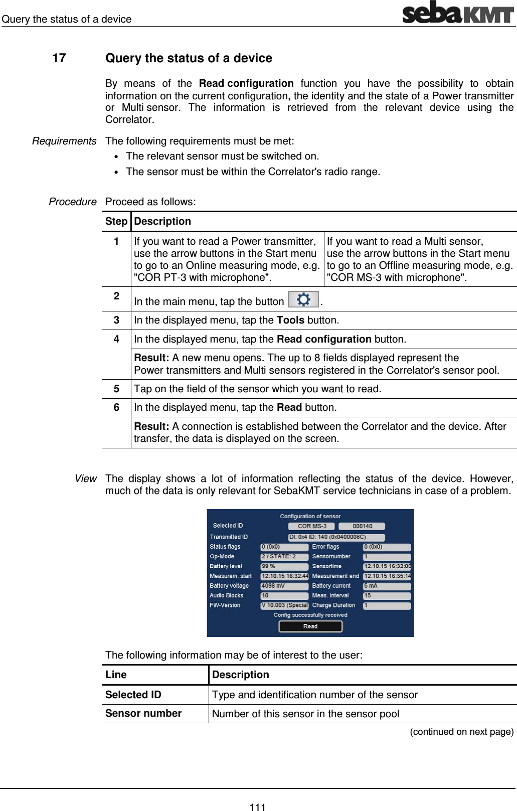 Query the status of a device    111 17  Query the status of a device  By means of the Read configuration function you have the possibility to obtain information on the current configuration, the identity and the state of a Power transmitter or Multi sensor. The information is retrieved from the relevant device using the Correlator.  The following requirements must be met:  &bull; The relevant sensor must be switched on.  &bull; The sensor must be within the Correlator's radio range.  Proceed as follows: Step Description 1  If you want to read a Power transmitter, use the arrow buttons in the Start menu to go to an Online measuring mode, e.g. "COR PT-3 with microphone". If you want to read a Multi sensor,  use the arrow buttons in the Start menu to go to an Offline measuring mode, e.g. "COR MS-3 with microphone". 2  In the main menu, tap the button  . 3  In the displayed menu, tap the Tools button. 4  In the displayed menu, tap the Read configuration button. Result: A new menu opens. The up to 8 fields displayed represent the Power transmitters and Multi sensors registered in the Correlator's sensor pool. 5  Tap on the field of the sensor which you want to read. 6  In the displayed menu, tap the Read button. Result: A connection is established between the Correlator and the device. After transfer, the data is displayed on the screen.  The display shows a lot of information reflecting the status of the device. However, much of the data is only relevant for SebaKMT service technicians in case of a problem.   The following information may be of interest to the user: Line Description Selected ID  Type and identification number of the sensor Sensor number  Number of this sensor in the sensor pool  (continued on next page) Requirements Procedure View 