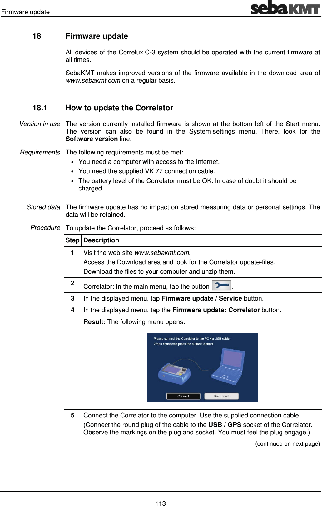 Firmware update    113 18  Firmware update   All devices of the Correlux C-3 system should be operated with the current firmware at all times.  SebaKMT makes improved versions of the firmware available in the download area of www.sebakmt.com on a regular basis.   18.1  How to update the Correlator The version currently installed firmware is shown at the bottom left of the Start menu. The version can also be found in the System settings menu. There, look for the Software version line.  The following requirements must be met: &bull; You need a computer with access to the Internet. &bull; You need the supplied VK 77 connection cable. &bull; The battery level of the Correlator must be OK. In case of doubt it should be charged.  The firmware update has no impact on stored measuring data or personal settings. The data will be retained.  To update the Correlator, proceed as follows: Step Description 1  Visit the web-site www.sebakmt.com.   Access the Download area and look for the Correlator update-files. Download the files to your computer and unzip them. 2  Correlator: In the main menu, tap the button  . 3  In the displayed menu, tap Firmware update / Service button. 4  In the displayed menu, tap the Firmware update: Correlator button. Result: The following menu opens:  5  Connect the Correlator to the computer. Use the supplied connection cable.  (Connect the round plug of the cable to the USB / GPS socket of the Correlator. Observe the markings on the plug and socket. You must feel the plug engage.)  (continued on next page) Version in use Requirements Stored data Procedure 