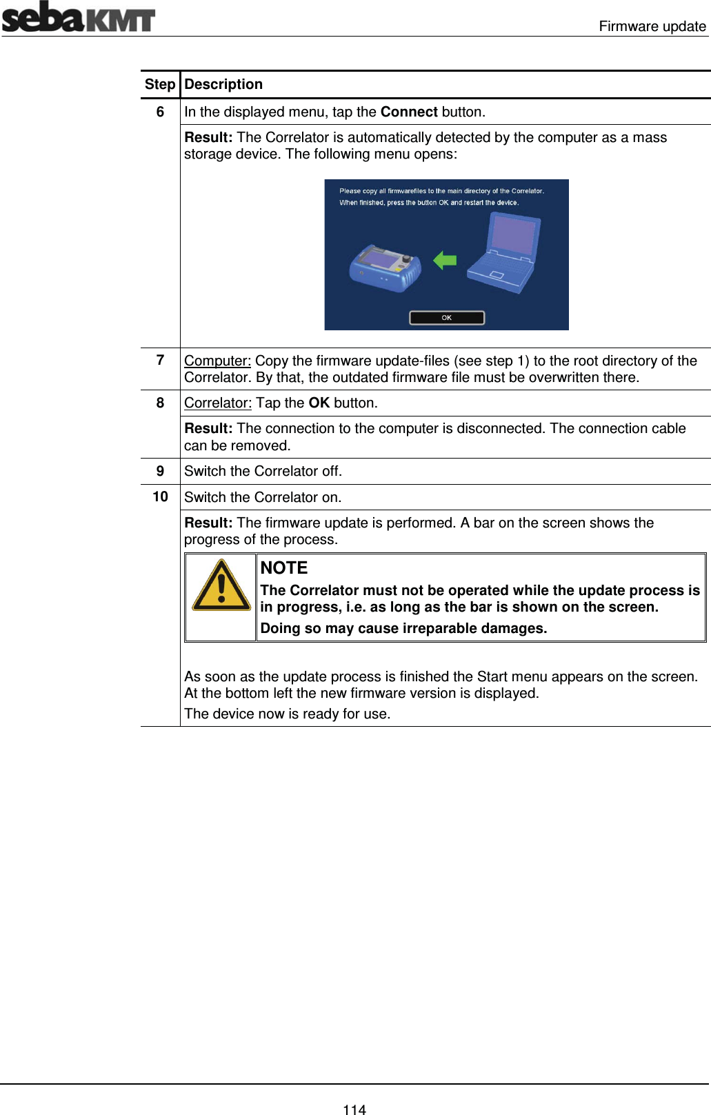  Firmware update   114 Step Description 6  In the displayed menu, tap the Connect button. Result: The Correlator is automatically detected by the computer as a mass storage device. The following menu opens:  7  Computer: Copy the firmware update-files (see step 1) to the root directory of the Correlator. By that, the outdated firmware file must be overwritten there. 8  Correlator: Tap the OK button. Result: The connection to the computer is disconnected. The connection cable can be removed.  9  Switch the Correlator off. 10  Switch the Correlator on. Result: The firmware update is performed. A bar on the screen shows the progress of the process.  NOTE The Correlator must not be operated while the update process is in progress, i.e. as long as the bar is shown on the screen. Doing so may cause irreparable damages.  As soon as the update process is finished the Start menu appears on the screen. At the bottom left the new firmware version is displayed. The device now is ready for use.   