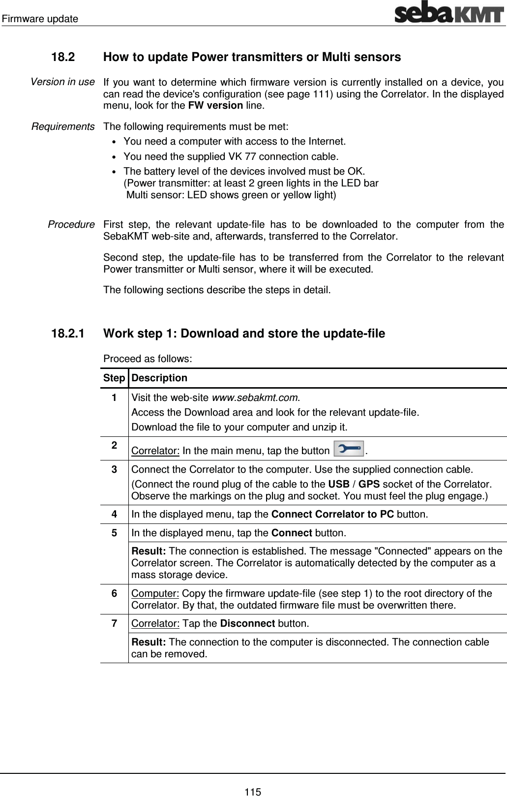 Firmware update    115 18.2  How to update Power transmitters or Multi sensors  If you want to determine which firmware version is currently installed on a device, you can read the device's configuration (see page 111) using the Correlator. In the displayed menu, look for the FW version line.  The following requirements must be met: &bull; You need a computer with access to the Internet. &bull; You need the supplied VK 77 connection cable. &bull; The battery level of the devices involved must be OK.  (Power transmitter: at least 2 green lights in the LED bar  Multi sensor: LED shows green or yellow light)  First step, the relevant update-file has to be downloaded to the computer from the SebaKMT web-site and, afterwards, transferred to the Correlator. Second step, the update-file has to be transferred from the Correlator to the relevant Power transmitter or Multi sensor, where it will be executed.  The following sections describe the steps in detail.  18.2.1  Work step 1: Download and store the update-file Proceed as follows: Step Description 1  Visit the web-site www.sebakmt.com.  Access the Download area and look for the relevant update-file.  Download the file to your computer and unzip it. 2  Correlator: In the main menu, tap the button  . 3  Connect the Correlator to the computer. Use the supplied connection cable.  (Connect the round plug of the cable to the USB / GPS socket of the Correlator. Observe the markings on the plug and socket. You must feel the plug engage.) 4  In the displayed menu, tap the Connect Correlator to PC button. 5  In the displayed menu, tap the Connect button. Result: The connection is established. The message "Connected" appears on the Correlator screen. The Correlator is automatically detected by the computer as a mass storage device. 6  Computer: Copy the firmware update-file (see step 1) to the root directory of the Correlator. By that, the outdated firmware file must be overwritten there. 7  Correlator: Tap the Disconnect button. Result: The connection to the computer is disconnected. The connection cable can be removed.  Version in use Requirements Procedure 