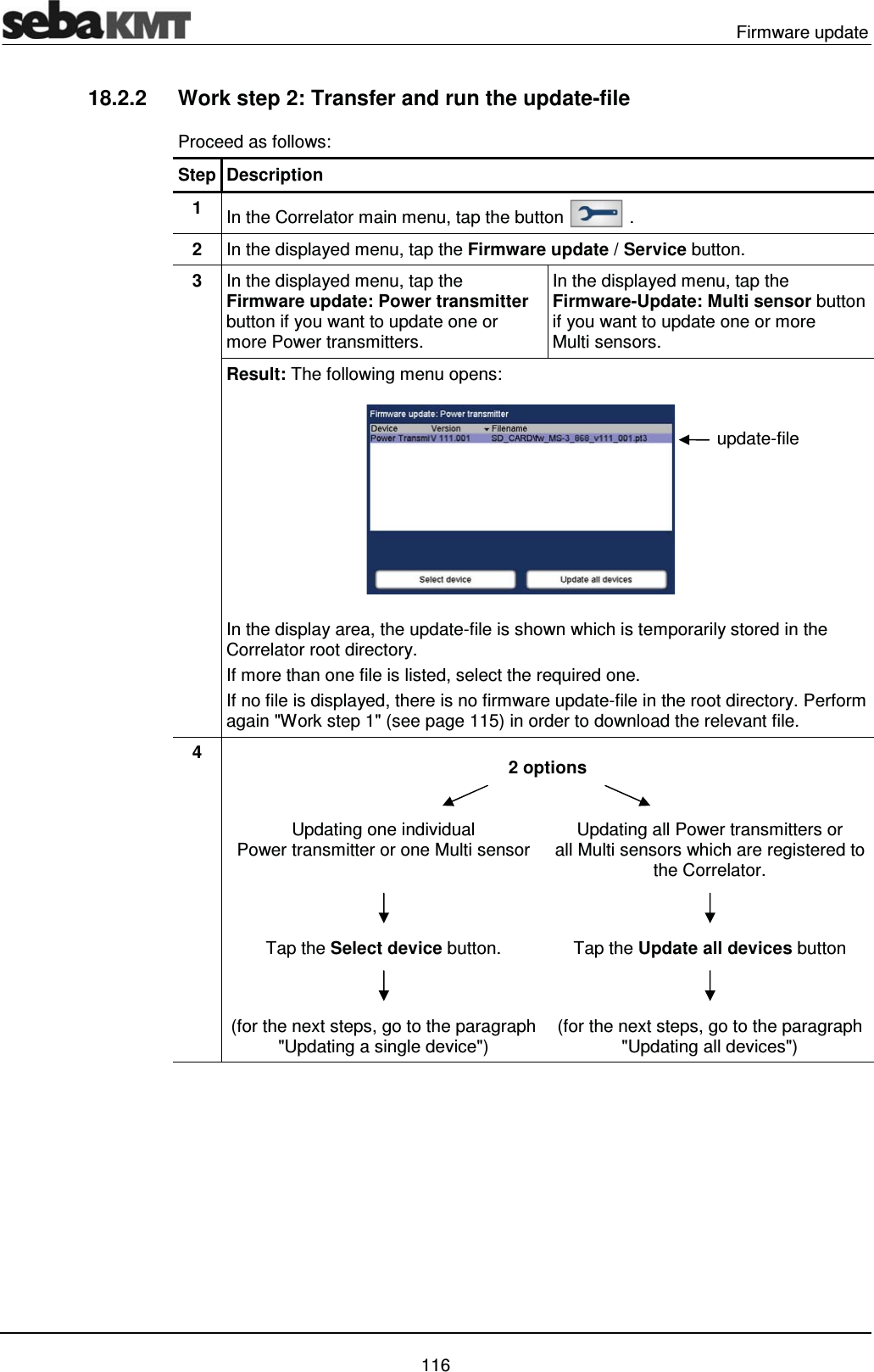  Firmware update   116 18.2.2  Work step 2: Transfer and run the update-file Proceed as follows: Step Description 1  In the Correlator main menu, tap the button   . 2  In the displayed menu, tap the Firmware update / Service button. 3  In the displayed menu, tap the Firmware update: Power transmitter button if you want to update one or more Power transmitters. In the displayed menu, tap the Firmware-Update: Multi sensor button if you want to update one or more Multi sensors. Result: The following menu opens:  In the display area, the update-file is shown which is temporarily stored in the Correlator root directory.  If more than one file is listed, select the required one. If no file is displayed, there is no firmware update-file in the root directory. Perform again "Work step 1" (see page 115) in order to download the relevant file. 4   2 options   Updating one individual Power transmitter or one Multi sensor  Updating all Power transmitters or  all Multi sensors which are registered to the Correlator.   Tap the Select device button.  Tap the Update all devices button   (for the next steps, go to the paragraph "Updating a single device")  (for the next steps, go to the paragraph "Updating all devices")   update-file 