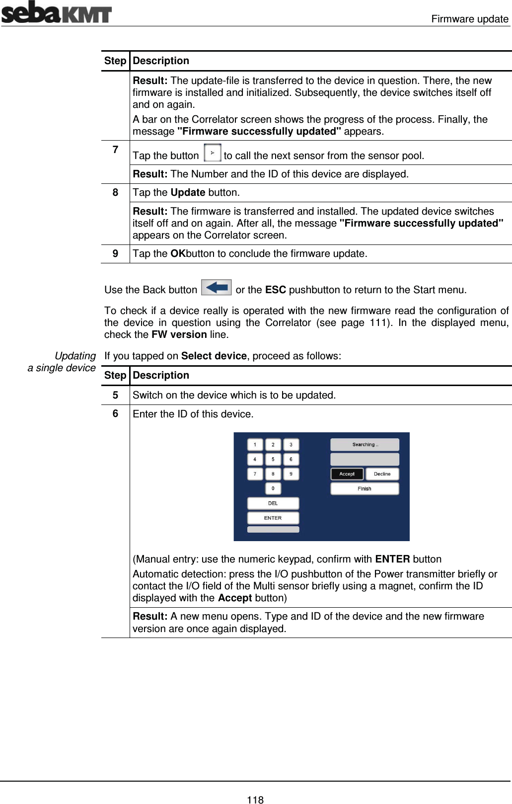  Firmware update   118 Step Description  Result: The update-file is transferred to the device in question. There, the new firmware is installed and initialized. Subsequently, the device switches itself off and on again.  A bar on the Correlator screen shows the progress of the process. Finally, the message "Firmware successfully updated" appears. 7  Tap the button   to call the next sensor from the sensor pool. Result: The Number and the ID of this device are displayed. 8  Tap the Update button. Result: The firmware is transferred and installed. The updated device switches itself off and on again. After all, the message "Firmware successfully updated" appears on the Correlator screen.  9  Tap the OKbutton to conclude the firmware update.  Use the Back button   or the ESC pushbutton to return to the Start menu.  To check if a device really is operated with the new firmware read the configuration of the device in question using the Correlator (see page 111). In the displayed menu, check the FW version line.  If you tapped on Select device, proceed as follows: Step Description 5  Switch on the device which is to be updated. 6  Enter the ID of this device.  (Manual entry: use the numeric keypad, confirm with ENTER button  Automatic detection: press the I/O pushbutton of the Power transmitter briefly or contact the I/O field of the Multi sensor briefly using a magnet, confirm the ID displayed with the Accept button)  Result: A new menu opens. Type and ID of the device and the new firmware version are once again displayed. Updating  a single device 