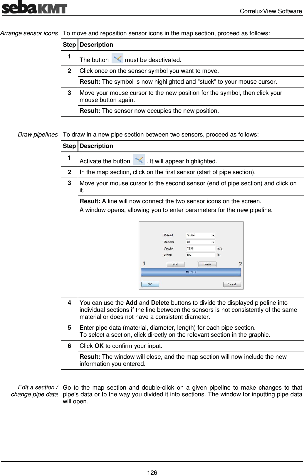  CorreluxView Software   126 To move and reposition sensor icons in the map section, proceed as follows:  Step Description 1  The button   must be deactivated. 2  Click once on the sensor symbol you want to move. Result: The symbol is now highlighted and "stuck" to your mouse cursor. 3  Move your mouse cursor to the new position for the symbol, then click your mouse button again. Result: The sensor now occupies the new position.  To draw in a new pipe section between two sensors, proceed as follows: Step Description 1  Activate the button   . It will appear highlighted. 2  In the map section, click on the first sensor (start of pipe section). 3  Move your mouse cursor to the second sensor (end of pipe section) and click on it.  Result: A line will now connect the two sensor icons on the screen.  A window opens, allowing you to enter parameters for the new pipeline.  4  You can use the Add and Delete buttons to divide the displayed pipeline into individual sections if the line between the sensors is not consistently of the same material or does not have a consistent diameter.  5  Enter pipe data (material, diameter, length) for each pipe section.  To select a section, click directly on the relevant section in the graphic. 6  Click OK to confirm your input. Result: The window will close, and the map section will now include the new information you entered.   Go to the map section and double-click on a given pipeline to make changes to that pipe's data or to the way you divided it into sections. The window for inputting pipe data will open.  Arrange sensor icons Draw pipelines Edit a section /  change pipe data 