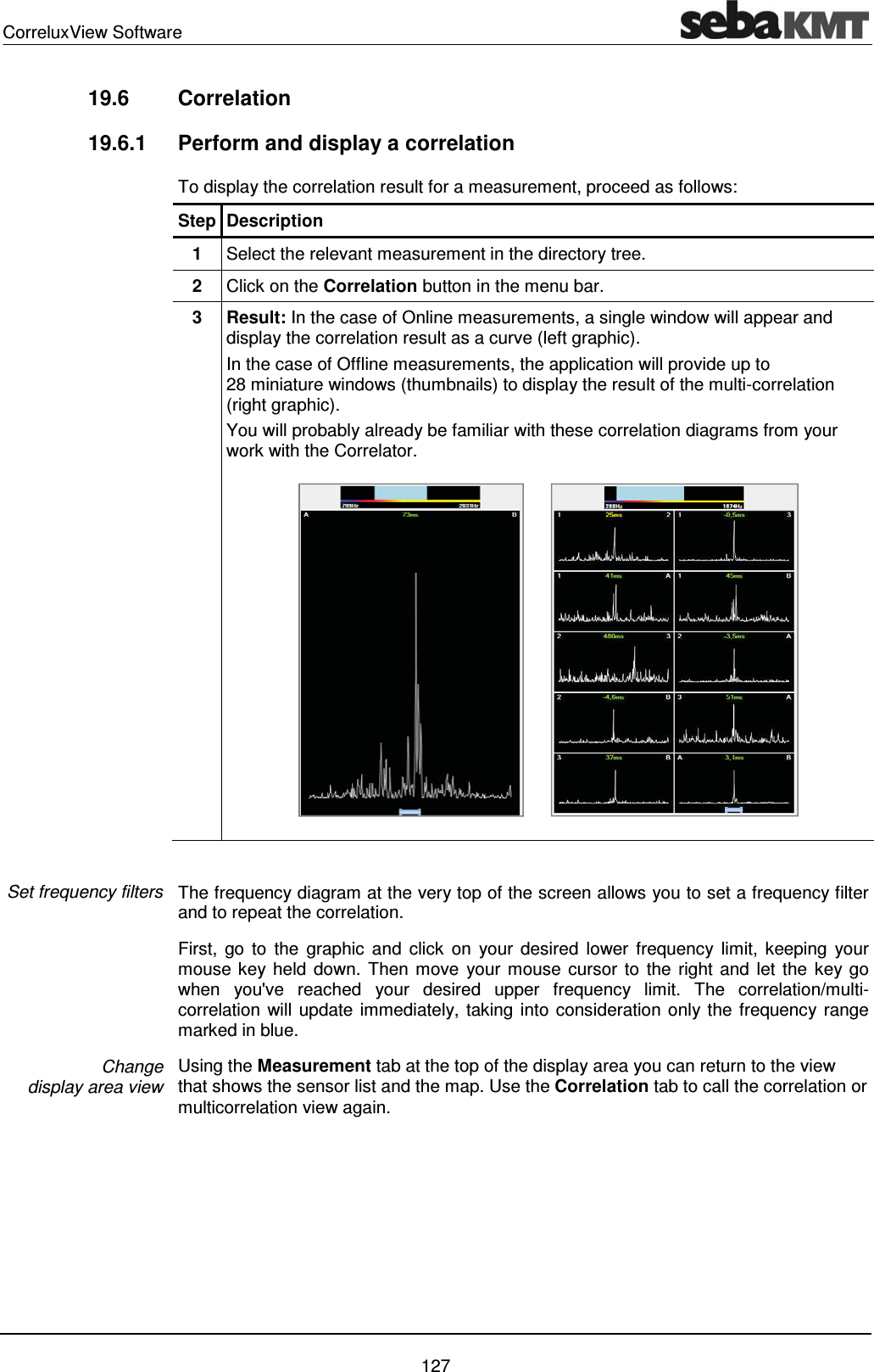 CorreluxView Software    127 19.6 Correlation  19.6.1  Perform and display a correlation  To display the correlation result for a measurement, proceed as follows: Step Description 1  Select the relevant measurement in the directory tree. 2  Click on the Correlation button in the menu bar. 3 Result: In the case of Online measurements, a single window will appear and display the correlation result as a curve (left graphic). In the case of Offline measurements, the application will provide up to 28 miniature windows (thumbnails) to display the result of the multi-correlation (right graphic). You will probably already be familiar with these correlation diagrams from your work with the Correlator.         The frequency diagram at the very top of the screen allows you to set a frequency filter and to repeat the correlation.  First, go to the graphic and click on your desired lower frequency limit, keeping your mouse key held down. Then move your mouse cursor to the right and let the key go when you've reached your desired upper frequency limit. The correlation/multi-correlation will update immediately, taking into consideration only the frequency range marked in blue. Using the Measurement tab at the top of the display area you can return to the view that shows the sensor list and the map. Use the Correlation tab to call the correlation or multicorrelation view again. Set frequency filters Change  display area view 