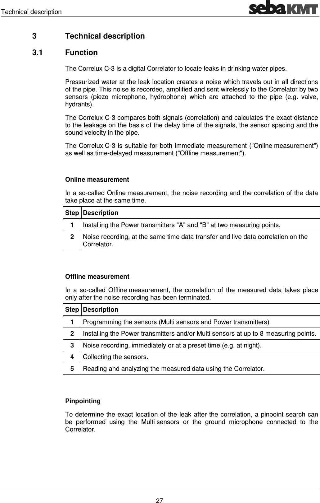 Technical description    27 3  Technical description  3.1 Function The Correlux C-3 is a digital Correlator to locate leaks in drinking water pipes.  Pressurized water at the leak location creates a noise which travels out in all directions of the pipe. This noise is recorded, amplified and sent wirelessly to the Correlator by two sensors (piezo microphone, hydrophone) which are attached to the pipe (e.g. valve, hydrants).  The Correlux C-3 compares both signals (correlation) and calculates the exact distance to the leakage on the basis of the delay time of the signals, the sensor spacing and the sound velocity in the pipe. The Correlux C-3 is suitable for both immediate measurement ("Online measurement") as well as time-delayed measurement ("Offline measurement").  Online measurement In a so-called Online measurement, the noise recording and the correlation of the data take place at the same time. Step Description 1  Installing the Power transmitters "A" and "B" at two measuring points. 2  Noise recording, at the same time data transfer and live data correlation on the Correlator.    Offline measurement In a so-called Offline measurement, the correlation of the measured data takes place only after the noise recording has been terminated. Step Description 1  Programming the sensors (Multi sensors and Power transmitters) 2  Installing the Power transmitters and/or Multi sensors at up to 8 measuring points. 3  Noise recording, immediately or at a preset time (e.g. at night).  4  Collecting the sensors.  5  Reading and analyzing the measured data using the Correlator.   Pinpointing To determine the exact location of the leak after the correlation, a pinpoint search can be performed using the Multi sensors or the ground microphone connected to the Correlator.   