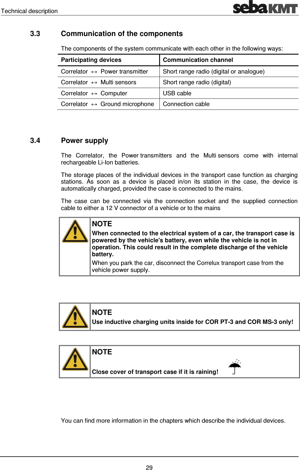 Technical description    29 3.3  Communication of the components The components of the system communicate with each other in the following ways: Participating devices  Communication channel Correlator  ļ  Power transmitter  Short range radio (digital or analogue) Correlator  ļ  Multi sensors  Short range radio (digital) Correlator  ļ  Computer  USB cable Correlator  ļ  Ground microphone  Connection cable   3.4 Power supply The Correlator, the Power transmitters and the Multi sensors come with internal rechargeable Li-Ion batteries.  The storage places of the individual devices in the transport case function as charging stations. As soon as a device is placed in/on its station in the case, the device is automatically charged, provided the case is connected to the mains. The case can be connected via the connection socket and the supplied connection cable to either a 12 V connector of a vehicle or to the mains   NOTE When connected to the electrical system of a car, the transport case is powered by the vehicle's battery, even while the vehicle is not in operation. This could result in the complete discharge of the vehicle battery. When you park the car, disconnect the Correlux transport case from the vehicle power supply.    NOTE Use inductive charging units inside for COR PT-3 and COR MS-3 only!   NOTE Close cover of transport case if it is raining!          You can find more information in the chapters which describe the individual devices.  