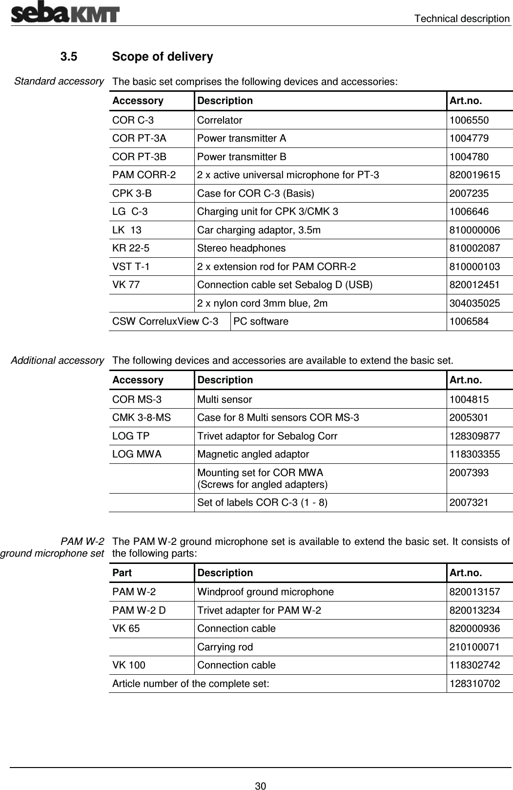  Technical description   30 3.5  Scope of delivery The basic set comprises the following devices and accessories:  Accessory Description  Art.no. COR C-3  Correlator  1006550 COR PT-3A  Power transmitter A   1004779 COR PT-3B  Power transmitter B  1004780 PAM CORR-2  2 x active universal microphone for PT-3  820019615 CPK 3-B  Case for COR C-3 (Basis)  2007235 LG  C-3  Charging unit for CPK 3/CMK 3  1006646 LK  13  Car charging adaptor, 3.5m  810000006 KR 22-5  Stereo headphones  810002087 VST T-1  2 x extension rod for PAM CORR-2  810000103 VK 77  Connection cable set Sebalog D (USB)  820012451   2 x nylon cord 3mm blue, 2m  304035025 CSW CorreluxView C-3  PC software  1006584  The following devices and accessories are available to extend the basic set. Accessory Description  Art.no. COR MS-3  Multi sensor  1004815 CMK 3-8-MS  Case for 8 Multi sensors COR MS-3  2005301 LOG TP  Trivet adaptor for Sebalog Corr  128309877 LOG MWA  Magnetic angled adaptor  118303355   Mounting set for COR MWA (Screws for angled adapters)  2007393   Set of labels COR C-3 (1 - 8)  2007321  The PAM W-2 ground microphone set is available to extend the basic set. It consists of the following parts: Part Description  Art.no. PAM W-2  Windproof ground microphone  820013157 PAM W-2 D  Trivet adapter for PAM W-2  820013234 VK 65  Connection cable  820000936  Carrying rod  210100071 VK 100  Connection cable   118302742 Article number of the complete set:   128310702 Standard accessory Additional accessory PAM W-2  ground microphone set 