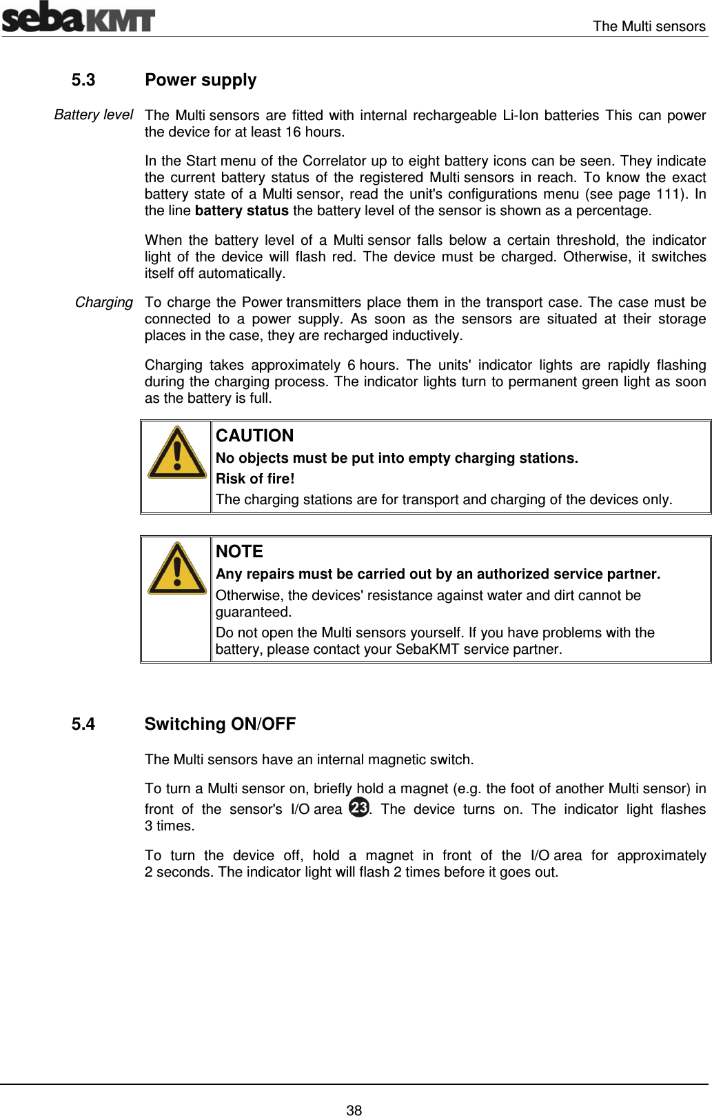   The Multi sensors   38 5.3 Power supply The Multi sensors are fitted with internal rechargeable Li-Ion batteries This can power the device for at least 16 hours.  In the Start menu of the Correlator up to eight battery icons can be seen. They indicate the current battery status of the registered Multi sensors in reach. To know the exact battery state of a Multi sensor, read the unit's configurations menu (see page 111). In the line battery status the battery level of the sensor is shown as a percentage.  When the battery level of a Multi sensor falls below a certain threshold, the indicator light of the device will flash red. The device must be charged. Otherwise, it switches itself off automatically.  To charge the Power transmitters place them in the transport case. The case must be connected to a power supply. As soon as the sensors are situated at their storage places in the case, they are recharged inductively.  Charging takes approximately 6 hours. The units' indicator lights are rapidly flashing during the charging process. The indicator lights turn to permanent green light as soon as the battery is full.  CAUTION No objects must be put into empty charging stations.  Risk of fire! The charging stations are for transport and charging of the devices only.   NOTE Any repairs must be carried out by an authorized service partner.  Otherwise, the devices' resistance against water and dirt cannot be guaranteed. Do not open the Multi sensors yourself. If you have problems with the battery, please contact your SebaKMT service partner.   5.4 Switching ON/OFF The Multi sensors have an internal magnetic switch.  To turn a Multi sensor on, briefly hold a magnet (e.g. the foot of another Multi sensor) in front of the sensor's I/O area  . The device turns on. The indicator light flashes 3 times.  To turn the device off, hold a magnet in front of the I/O area for approximately 2 seconds. The indicator light will flash 2 times before it goes out.   Battery level Charging 