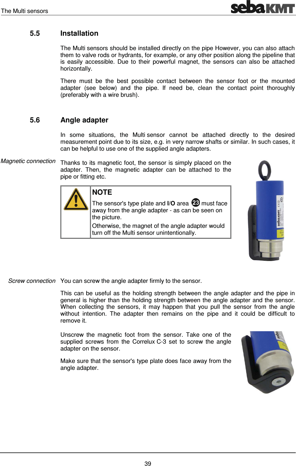 The Multi sensors    39 5.5 Installation The Multi sensors should be installed directly on the pipe However, you can also attach them to valve rods or hydrants, for example, or any other position along the pipeline that is easily accessible. Due to their powerful magnet, the sensors can also be attached horizontally. There must be the best possible contact between the sensor foot or the mounted adapter (see below) and the pipe. If need be, clean the contact point thoroughly (preferably with a wire brush).   5.6 Angle adapter In some situations, the Multi sensor cannot be attached directly to the desired measurement point due to its size, e.g. in very narrow shafts or similar. In such cases, it can be helpful to use one of the supplied angle adapters.  Thanks to its magnetic foot, the sensor is simply placed on the adapter. Then, the magnetic adapter can be attached to the pipe or fitting etc.   NOTE The sensor's type plate and I/O area   must face away from the angle adapter - as can be seen on the picture.  Otherwise, the magnet of the angle adapter would turn off the Multi sensor unintentionally.    You can screw the angle adapter firmly to the sensor. This can be useful as the holding strength between the angle adapter and the pipe in general is higher than the holding strength between the angle adapter and the sensor. When collecting the sensors, it may happen that you pull the sensor from the angle without intention. The adapter then remains on the pipe and it could be difficult to remove it.  Unscrew the magnetic foot from the sensor. Take one of the supplied screws from the Correlux C-3 set to screw the angle adapter on the sensor. Make sure that the sensor's type plate does face away from the angle adapter.     Magnetic connection Screw connection 