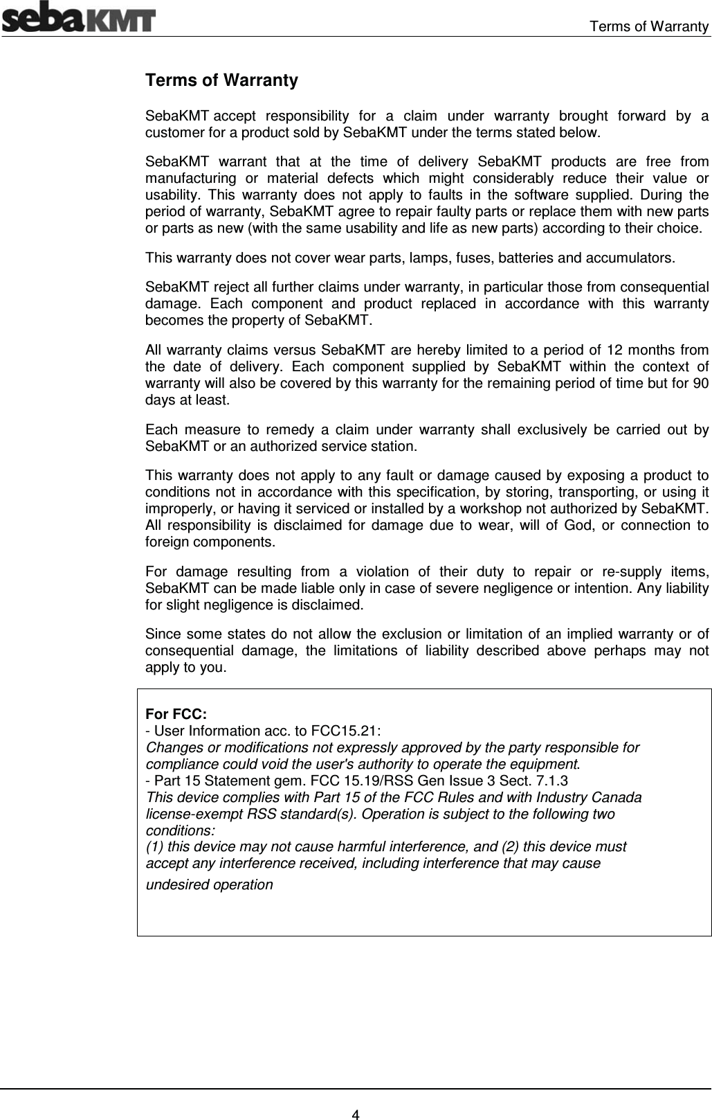  Terms of Warranty   4 Terms of Warranty SebaKMT accept responsibility for a claim under warranty brought forward by a customer for a product sold by SebaKMT under the terms stated below. SebaKMT warrant that at the time of delivery SebaKMT products are free from manufacturing or material defects which might considerably reduce their value or usability. This warranty does not apply to faults in the software supplied. During the period of warranty, SebaKMT agree to repair faulty parts or replace them with new parts or parts as new (with the same usability and life as new parts) according to their choice.  This warranty does not cover wear parts, lamps, fuses, batteries and accumulators. SebaKMT reject all further claims under warranty, in particular those from consequential damage. Each component and product replaced in accordance with this warranty becomes the property of SebaKMT. All warranty claims versus SebaKMT are hereby limited to a period of 12 months from the date of delivery. Each component supplied by SebaKMT within the context of warranty will also be covered by this warranty for the remaining period of time but for 90 days at least. Each measure to remedy a claim under warranty shall exclusively be carried out by SebaKMT or an authorized service station. This warranty does not apply to any fault or damage caused by exposing a product to conditions not in accordance with this specification, by storing, transporting, or using it improperly, or having it serviced or installed by a workshop not authorized by SebaKMT. All responsibility is disclaimed for damage due to wear, will of God, or connection to foreign components.  For damage resulting from a violation of their duty to repair or re-supply items, SebaKMT can be made liable only in case of severe negligence or intention. Any liability for slight negligence is disclaimed. Since some states do not allow the exclusion or limitation of an implied warranty or of consequential damage, the limitations of liability described above perhaps may not apply to you.  For FCC: - User Information acc. to FCC15.21: Changes or modifications not expressly approved by the party responsible for compliance could void the user's authority to operate the equipment. - Part 15 Statement gem. FCC 15.19/RSS Gen Issue 3 Sect. 7.1.3 This device complies with Part 15 of the FCC Rules and with Industry Canada license-exempt RSS standard(s). Operation is subject to the following two conditions: (1) this device may not cause harmful interference, and (2) this device must accept any interference received, including interference that may cause undesired operation   