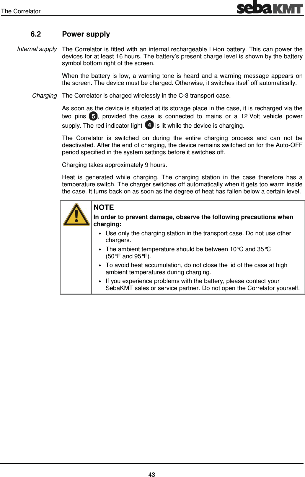 The Correlator    43 6.2 Power supply The Correlator is fitted with an internal rechargeable Li-ion battery. This can power the devices for at least 16 hours. The battery&rsquo;s present charge level is shown by the battery symbol bottom right of the screen.  When the battery is low, a warning tone is heard and a warning message appears on the screen. The device must be charged. Otherwise, it switches itself off automatically.  The Correlator is charged wirelessly in the C-3 transport case.  As soon as the device is situated at its storage place in the case, it is recharged via the two pins  , provided the case is connected to mains or a 12 Volt vehicle power supply. The red indicator light   is lit while the device is charging.  The Correlator is switched on during the entire charging process and can not be deactivated. After the end of charging, the device remains switched on for the Auto-OFF period specified in the system settings before it switches off. Charging takes approximately 9 hours.  Heat is generated while charging. The charging station in the case therefore has a temperature switch. The charger switches off automatically when it gets too warm inside the case. It turns back on as soon as the degree of heat has fallen below a certain level.   NOTE In order to prevent damage, observe the following precautions when charging: &bull; Use only the charging station in the transport case. Do not use other chargers. &bull; The ambient temperature should be between 10&deg;C and 35&deg;C (50&deg;F and 95&deg;F).  &bull; To avoid heat accumulation, do not close the lid of the case at high ambient temperatures during charging.  &bull; If you experience problems with the battery, please contact your SebaKMT sales or service partner. Do not open the Correlator yourself.     Internal supply Charging 
