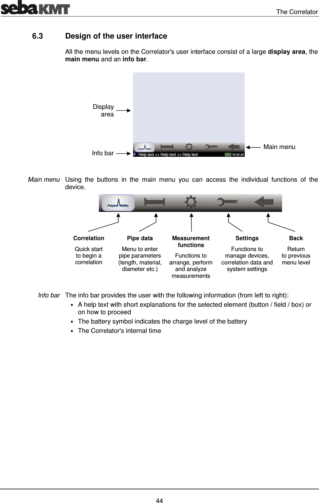  The Correlator   44 6.3  Design of the user interface All the menu levels on the Correlator's user interface consist of a large display area, the main menu and an info bar.   Using the buttons in the main menu you can access the individual functions of the device.   The info bar provides the user with the following information (from left to right):  &bull; A help text with short explanations for the selected element (button / field / box) or on how to proceed &bull; The battery symbol indicates the charge level of the battery &bull; The Correlator's internal time  Main menu Info bar Correlation Quick start  to begin a correlation Pipe data  Menu to enter pipe parameters (length, material, diameter etc.) Measurement functions Functions to arrange, perform and analyze measurements  Settings Functions to manage devices, correlation data and system settings Back  Return  to previous menu level Display area Info bar  Main menu  Help text ++ Help text ++ Help text  