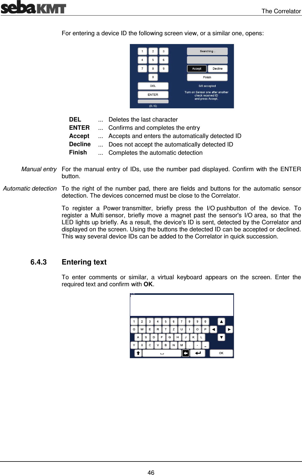  The Correlator   46 For entering a device ID the following screen view, or a similar one, opens:  DEL  ...  Deletes the last character ENTER  ...  Confirms and completes the entry Accept  ...  Accepts and enters the automatically detected ID Decline  ...  Does not accept the automatically detected ID Finish  ...  Completes the automatic detection  For the manual entry of IDs, use the number pad displayed. Confirm with the ENTER button. To the right of the number pad, there are fields and buttons for the automatic sensor detection. The devices concerned must be close to the Correlator.  To register a Power transmitter, briefly press the I/O pushbutton of the device. To register a Multi sensor, briefly move a magnet past the sensor's I/O area, so that the LED lights up briefly. As a result, the device's ID is sent, detected by the Correlator and displayed on the screen. Using the buttons the detected ID can be accepted or declined. This way several device IDs can be added to the Correlator in quick succession.   6.4.3 Entering text To enter comments or similar, a virtual keyboard appears on the screen. Enter the required text and confirm with OK.   Manual entry Automatic detection 