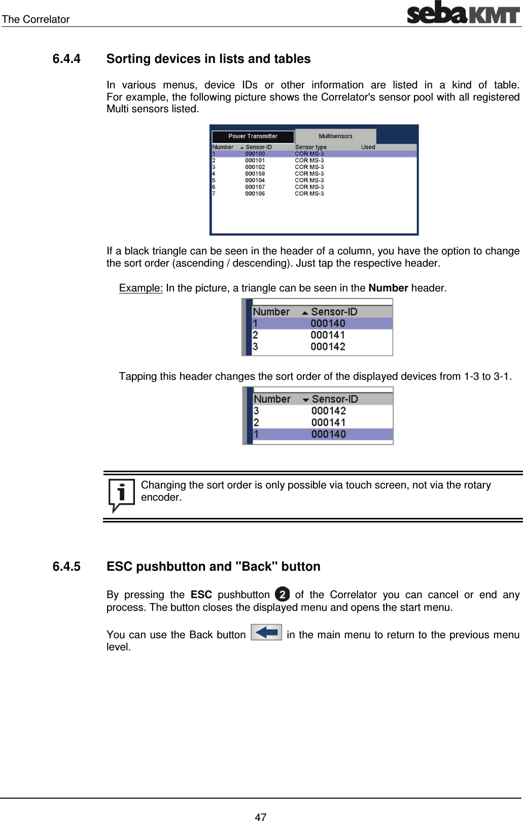 The Correlator    47 6.4.4  Sorting devices in lists and tables In various menus, device IDs or other information are listed in a kind of table.  For example, the following picture shows the Correlator's sensor pool with all registered Multi sensors listed.   If a black triangle can be seen in the header of a column, you have the option to change the sort order (ascending / descending). Just tap the respective header.  Example: In the picture, a triangle can be seen in the Number header.     Tapping this header changes the sort order of the displayed devices from 1-3 to 3-1.    Changing the sort order is only possible via touch screen, not via the rotary encoder.    6.4.5  ESC pushbutton and "Back" button By pressing the ESC pushbutton   of the Correlator you can cancel or end any process. The button closes the displayed menu and opens the start menu. You can use the Back button   in the main menu to return to the previous menu level.   