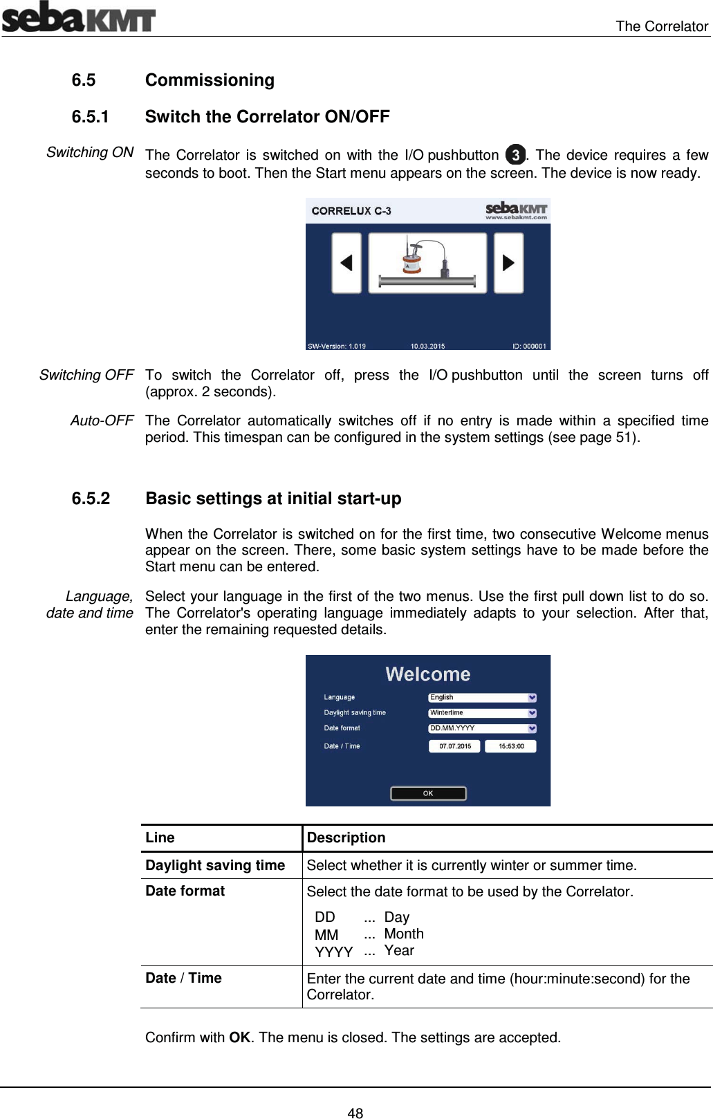  The Correlator   48 6.5 Commissioning 6.5.1  Switch the Correlator ON/OFF The Correlator is switched on with the I/O pushbutton  . The device requires a few seconds to boot. Then the Start menu appears on the screen. The device is now ready.  To switch the Correlator off, press the I/O pushbutton until the screen turns off (approx. 2 seconds).  The Correlator automatically switches off if no entry is made within a specified time period. This timespan can be configured in the system settings (see page 51).   6.5.2  Basic settings at initial start-up  When the Correlator is switched on for the first time, two consecutive Welcome menus appear on the screen. There, some basic system settings have to be made before the Start menu can be entered.  Select your language in the first of the two menus. Use the first pull down list to do so. The Correlator's operating language immediately adapts to your selection. After that, enter the remaining requested details.  Line Description Daylight saving time  Select whether it is currently winter or summer time. Date format  Select the date format to be used by the Correlator.   DD   MM͒  YYYY ... ... ... Day  MonthYear Date / Time  Enter the current date and time (hour:minute:second) for the Correlator.   Confirm with OK. The menu is closed. The settings are accepted.  Switching ON Switching OFF Auto-OFF Language,  date and time 