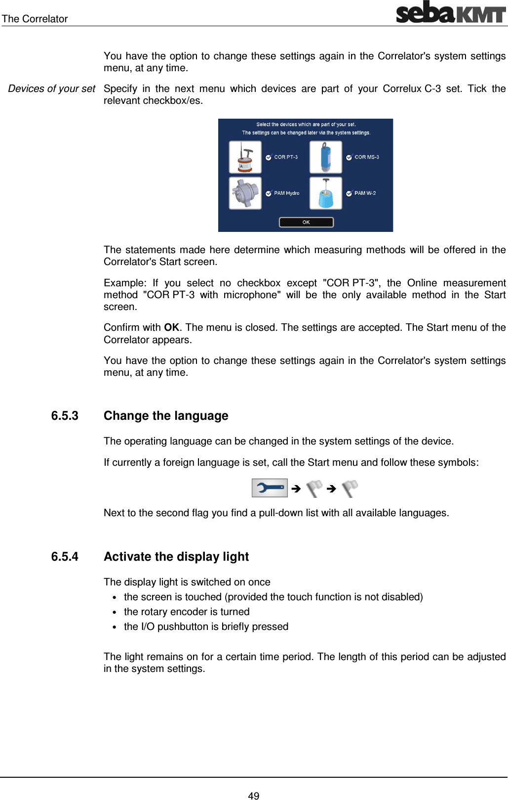 The Correlator    49 You have the option to change these settings again in the Correlator's system settings menu, at any time. Specify in the next menu which devices are part of your Correlux C-3 set. Tick the relevant checkbox/es.  The statements made here determine which measuring methods will be offered in the Correlator's Start screen. Example: If you select no checkbox except "COR PT-3", the Online measurement method "COR PT-3 with microphone" will be the only available method in the Start screen. Confirm with OK. The menu is closed. The settings are accepted. The Start menu of the Correlator appears.  You have the option to change these settings again in the Correlator's system settings menu, at any time.  6.5.3  Change the language The operating language can be changed in the system settings of the device.  If currently a foreign language is set, call the Start menu and follow these symbols:   &Icirc;  &Icirc;  Next to the second flag you find a pull-down list with all available languages.  6.5.4  Activate the display light The display light is switched on once  &bull; the screen is touched (provided the touch function is not disabled) &bull; the rotary encoder is turned &bull; the I/O pushbutton is briefly pressed  The light remains on for a certain time period. The length of this period can be adjusted in the system settings.  Devices of your set 