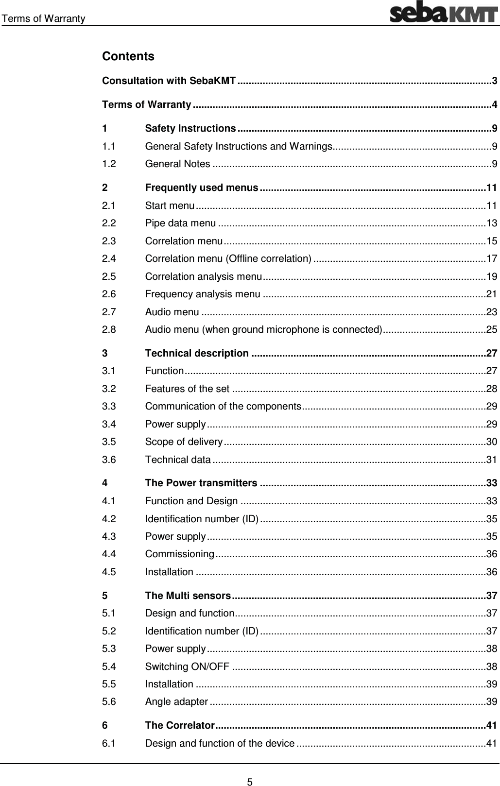 Terms of Warranty    5 Contents Consultation with SebaKMT ........................................................................................... 3Terms of Warranty ........................................................................................................... 41Safety Instructions ........................................................................................... 91.1General Safety Instructions and Warnings ......................................................... 91.2General Notes .................................................................................................... 92Frequently used menus ................................................................................. 112.1Start menu ........................................................................................................ 112.2Pipe data menu ................................................................................................ 132.3Correlation menu .............................................................................................. 152.4Correlation menu (Offline correlation) .............................................................. 172.5Correlation analysis menu ................................................................................ 192.6Frequency analysis menu ................................................................................ 212.7Audio menu ...................................................................................................... 232.8Audio menu (when ground microphone is connected) ..................................... 253Technical description .................................................................................... 273.1Function  ............................................................................................................ 273.2Features of the set ........................................................................................... 283.3Communication of the components .................................................................. 293.4Power supply .................................................................................................... 293.5Scope of delivery .............................................................................................. 303.6Technical data .................................................................................................. 314The Power transmitters ................................................................................. 334.1Function and Design ........................................................................................ 334.2Identification number (ID) ................................................................................. 354.3Power supply .................................................................................................... 354.4Commissioning ................................................................................................. 364.5Installation ........................................................................................................ 365The Multi sensors ........................................................................................... 375.1Design and function .......................................................................................... 375.2Identification number (ID) ................................................................................. 375.3Power supply .................................................................................................... 385.4Switching ON/OFF ........................................................................................... 385.5Installation ........................................................................................................ 395.6Angle adapter ................................................................................................... 396The Correlator ................................................................................................. 416.1Design and function of the device .................................................................... 41