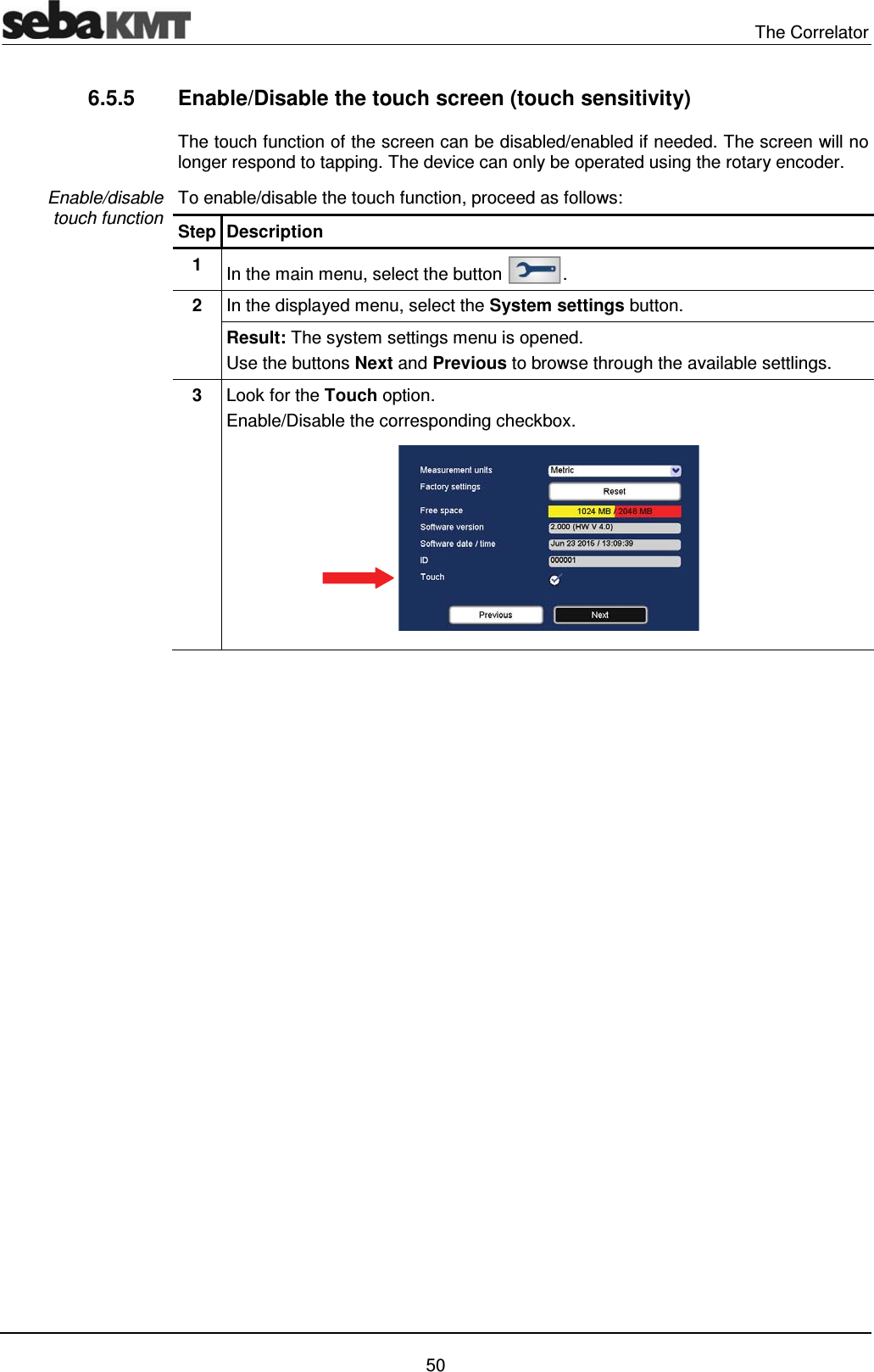  The Correlator   50 6.5.5  Enable/Disable the touch screen (touch sensitivity)  The touch function of the screen can be disabled/enabled if needed. The screen will no longer respond to tapping. The device can only be operated using the rotary encoder. To enable/disable the touch function, proceed as follows: Step Description 1  In the main menu, select the button  . 2  In the displayed menu, select the System settings button. Result: The system settings menu is opened. Use the buttons Next and Previous to browse through the available settlings. 3  Look for the Touch option.  Enable/Disable the corresponding checkbox.    Enable/disable  touch function 