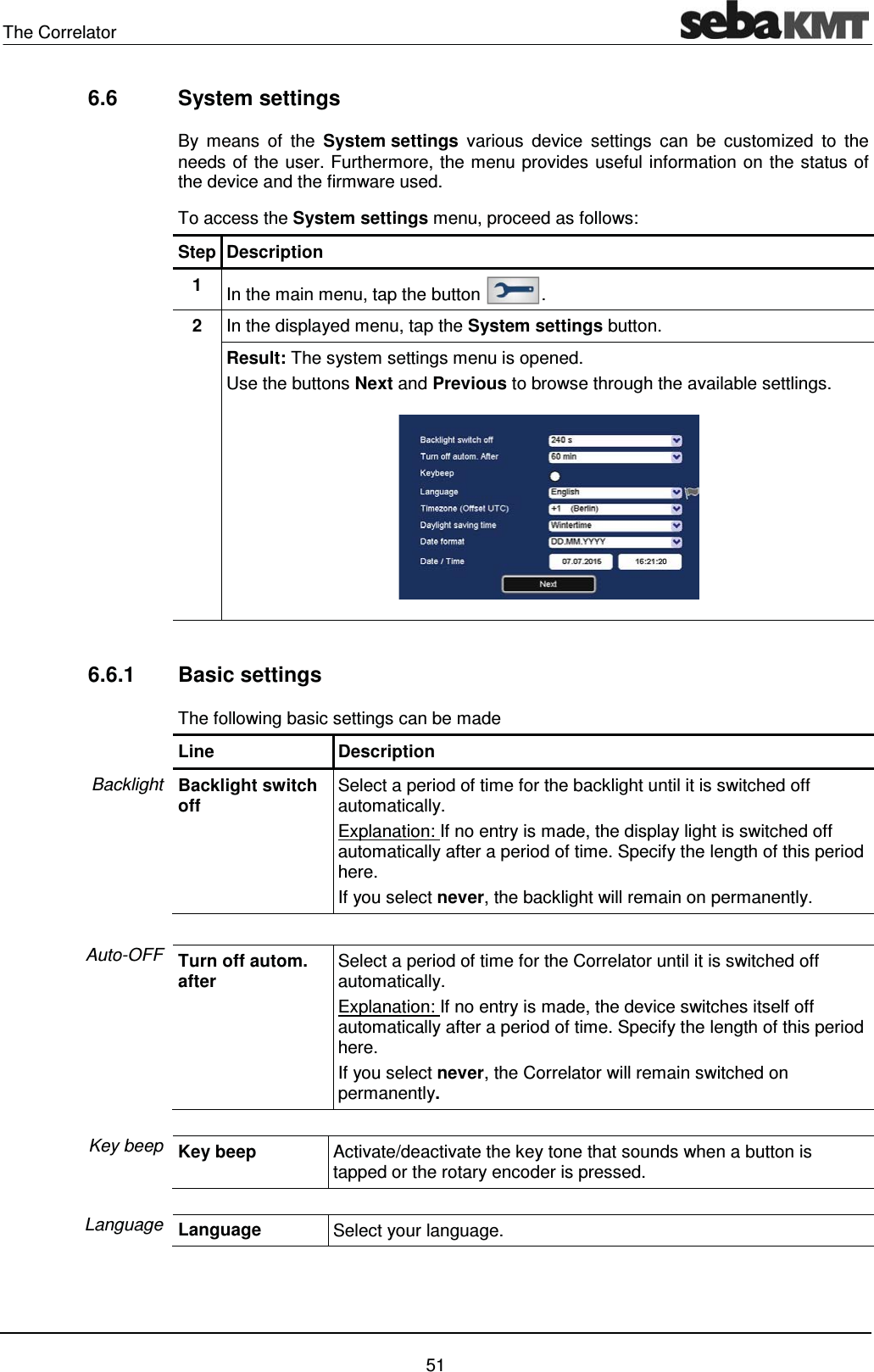 The Correlator    51 6.6 System settings By means of the System settings various device settings can be customized to the needs of the user. Furthermore, the menu provides useful information on the status of the device and the firmware used.  To access the System settings menu, proceed as follows: Step Description 1  In the main menu, tap the button  . 2  In the displayed menu, tap the System settings button. Result: The system settings menu is opened. Use the buttons Next and Previous to browse through the available settlings.   6.6.1 Basic settings The following basic settings can be made Line Description Backlight switch off  Select a period of time for the backlight until it is switched off automatically. Explanation: If no entry is made, the display light is switched off automatically after a period of time. Specify the length of this period here.  If you select never, the backlight will remain on permanently.  Turn off autom. after  Select a period of time for the Correlator until it is switched off automatically. Explanation: If no entry is made, the device switches itself off automatically after a period of time. Specify the length of this period here.  If you select never, the Correlator will remain switched on permanently.  Key beep  Activate/deactivate the key tone that sounds when a button is tapped or the rotary encoder is pressed.  Language  Select your language.    Backlight Auto-OFF Key beep Language 