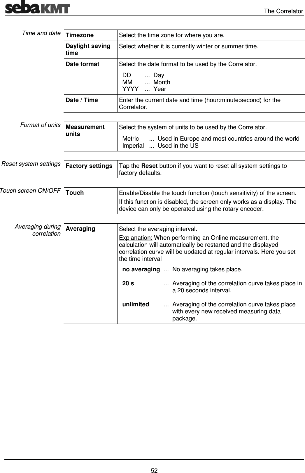  The Correlator   52 Timezone  Select the time zone for where you are. Daylight saving time  Select whether it is currently winter or summer time. Date format  Select the date format to be used by the Correlator.   DD   MM  YYYY ... ... ... Day  Month  Year Date / Time  Enter the current date and time (hour:minute:second) for the Correlator.   Measurement units Select the system of units to be used by the Correlator.   Metric    Imperial  ... ...  Used in Europe and most countries around the world  Used in the US  Factory settings  Tap the Reset button if you want to reset all system settings to factory defaults.  Touch  Enable/Disable the touch function (touch sensitivity) of the screen. If this function is disabled, the screen only works as a display. The device can only be operated using the rotary encoder.   Averaging  Select the averaging interval. Explanation: When performing an Online measurement, the calculation will automatically be restarted and the displayed correlation curve will be updated at regular intervals. Here you set the time interval      no averaging    20 s     unlimited ...  ...   ... No averaging takes place.   Averaging of the correlation curve takes place in a 20 seconds interval.  Averaging of the correlation curve takes place with every new received measuring data package.  Time and date Format of units Reset system settings Touch screen ON/OFF Averaging during correlation 
