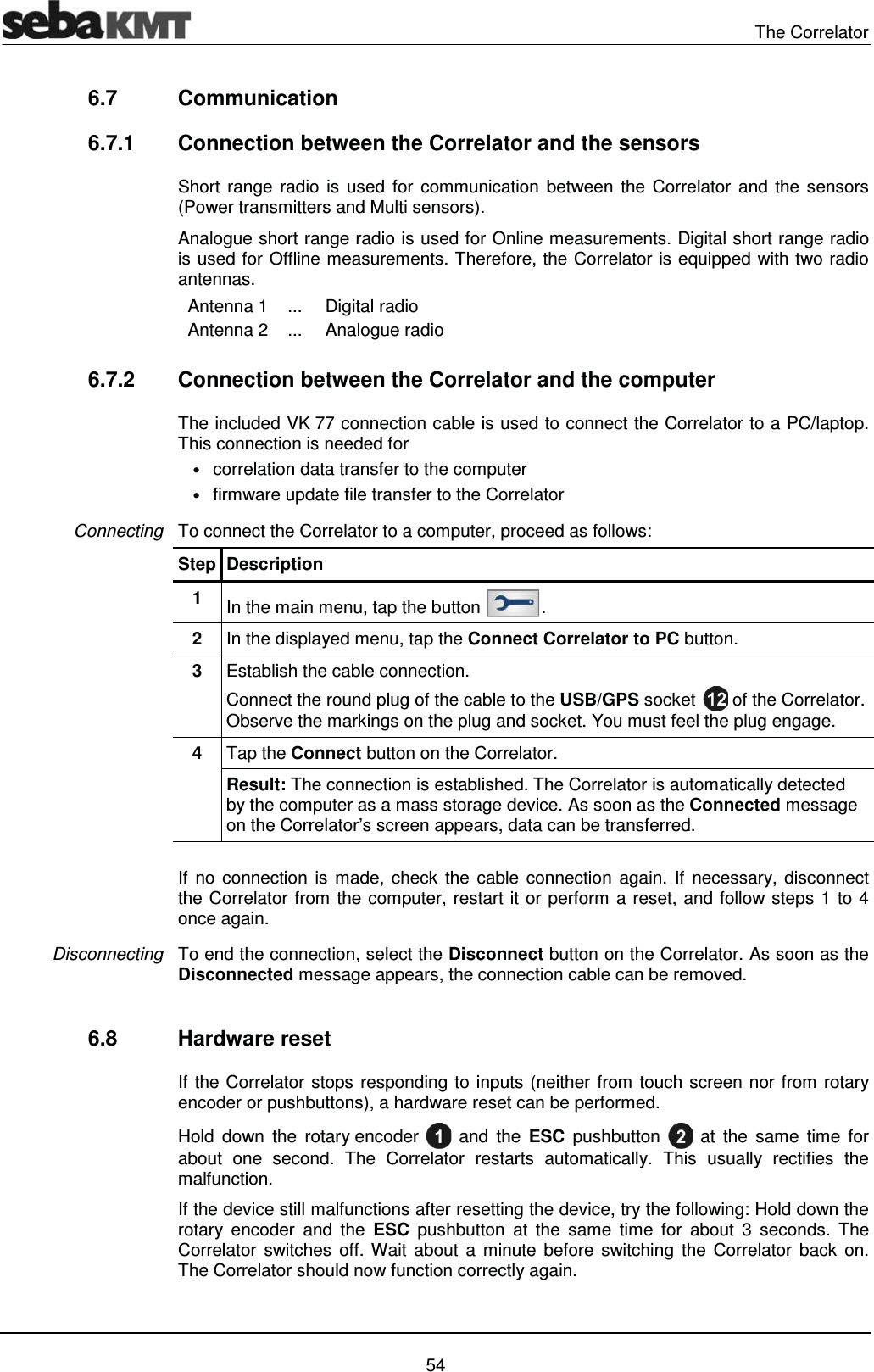  The Correlator   54 6.7 Communication 6.7.1  Connection between the Correlator and the sensors Short range radio is used for communication between the Correlator and the sensors (Power transmitters and Multi sensors). Analogue short range radio is used for Online measurements. Digital short range radio is used for Offline measurements. Therefore, the Correlator is equipped with two radio antennas.    Antenna 1  ...  Digital radio   Antenna 2  ...  Analogue radio   6.7.2  Connection between the Correlator and the computer The included VK 77 connection cable is used to connect the Correlator to a PC/laptop. This connection is needed for &bull; correlation data transfer to the computer &bull; firmware update file transfer to the Correlator To connect the Correlator to a computer, proceed as follows:  Step Description 1  In the main menu, tap the button  . 2  In the displayed menu, tap the Connect Correlator to PC button. 3  Establish the cable connection. Connect the round plug of the cable to the USB/GPS socket   of the Correlator. Observe the markings on the plug and socket. You must feel the plug engage. 4  Tap the Connect button on the Correlator. Result: The connection is established. The Correlator is automatically detected by the computer as a mass storage device. As soon as the Connected message on the Correlator&rsquo;s screen appears, data can be transferred.  If no connection is made, check the cable connection again. If necessary, disconnect the Correlator from the computer, restart it or perform a reset, and follow steps 1 to 4 once again.  To end the connection, select the Disconnect button on the Correlator. As soon as the Disconnected message appears, the connection cable can be removed.  6.8 Hardware reset  If the Correlator stops responding to inputs (neither from touch screen nor from rotary encoder or pushbuttons), a hardware reset can be performed. Hold down the rotary encoder   and the ESC pushbutton   at the same time for about one second. The Correlator restarts automatically. This usually rectifies the malfunction.  If the device still malfunctions after resetting the device, try the following: Hold down the rotary encoder and the ESC pushbutton at the same time for about 3 seconds. The Correlator switches off. Wait about a minute before switching the Correlator back on. The Correlator should now function correctly again. Connecting Disconnecting 