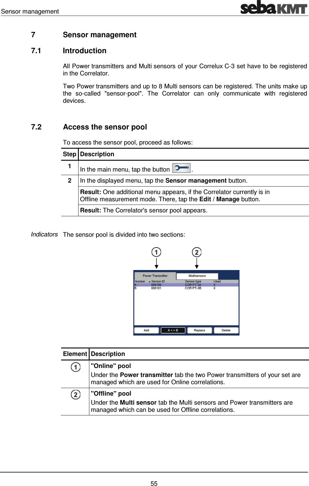Sensor management    55 7  Sensor management  7.1 Introduction All Power transmitters and Multi sensors of your Correlux C-3 set have to be registered in the Correlator.  Two Power transmitters and up to 8 Multi sensors can be registered. The units make up the so-called "sensor-pool". The Correlator can only communicate with registered devices.   7.2  Access the sensor pool To access the sensor pool, proceed as follows: Step Description 1  In the main menu, tap the button  . 2  In the displayed menu, tap the Sensor management button. Result: One additional menu appears, if the Correlator currently is in Offline measurement mode. There, tap the Edit / Manage button. Result: The Correlator's sensor pool appears.   The sensor pool is divided into two sections:   Element Description  "Online" pool Under the Power transmitter tab the two Power transmitters of your set are managed which are used for Online correlations.  "Offline" pool Under the Multi sensor tab the Multi sensors and Power transmitters are managed which can be used for Offline correlations.  Indicators 