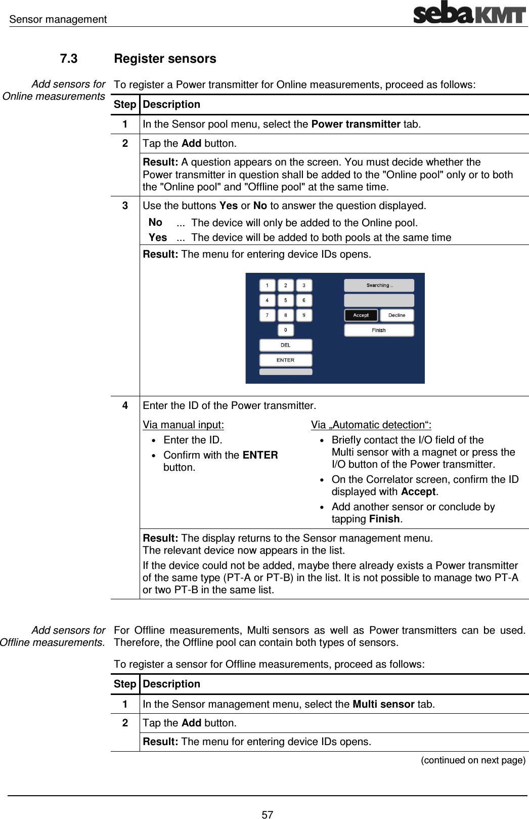 Sensor management    57 7.3 Register sensors To register a Power transmitter for Online measurements, proceed as follows: Step Description 1  In the Sensor pool menu, select the Power transmitter tab. 2  Tap the Add button. Result: A question appears on the screen. You must decide whether the Power transmitter in question shall be added to the "Online pool" only or to both the "Online pool" and "Offline pool" at the same time.  3  Use the buttons Yes or No to answer the question displayed.   No  ...  The device will only be added to the Online pool.   Yes  ...  The device will be added to both pools at the same time Result: The menu for entering device IDs opens.   4  Enter the ID of the Power transmitter.   Via manual input:  &bull; Enter the ID.  &bull; Confirm with the ENTER button. Via &bdquo;Automatic detection&ldquo;:  &bull; Briefly contact the I/O field of the Multi sensor with a magnet or press the I/O button of the Power transmitter. &bull; On the Correlator screen, confirm the ID displayed with Accept. &bull; Add another sensor or conclude by tapping Finish. Result: The display returns to the Sensor management menu.  The relevant device now appears in the list. If the device could not be added, maybe there already exists a Power transmitter of the same type (PT-A or PT-B) in the list. It is not possible to manage two PT-A or two PT-B in the same list.  For Offline measurements, Multi sensors as well as Power transmitters can be used. Therefore, the Offline pool can contain both types of sensors. To register a sensor for Offline measurements, proceed as follows: Step Description 1  In the Sensor management menu, select the Multi sensor tab. 2  Tap the Add button. Result: The menu for entering device IDs opens.  (continued on next page) Add sensors for  Online measurements Add sensors for  Offline measurements. 