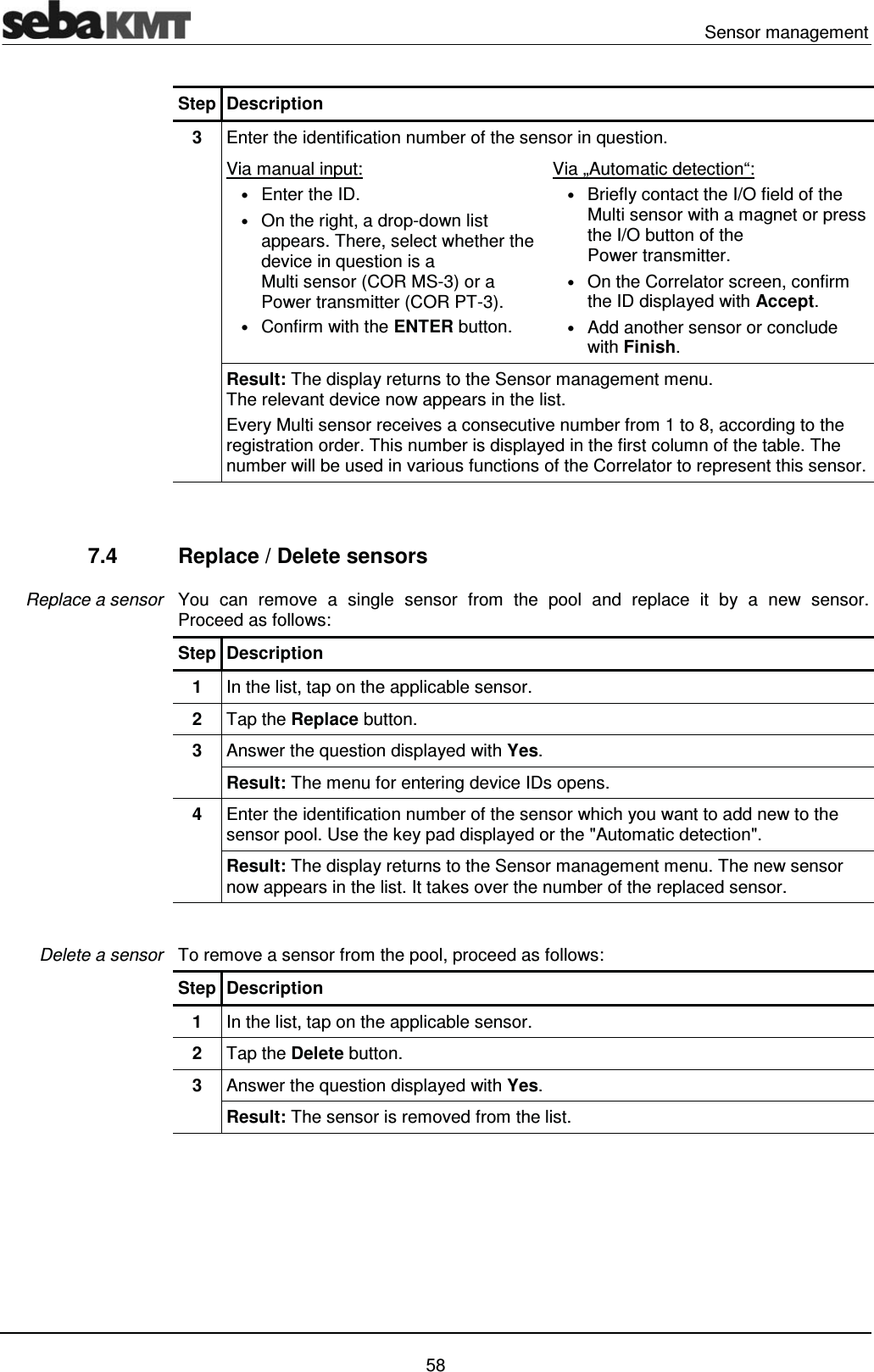  Sensor management   58 Step Description 3  Enter the identification number of the sensor in question.  Via manual input:  &bull; Enter the ID.  &bull; On the right, a drop-down list appears. There, select whether the device in question is a  Multi sensor (COR MS-3) or a Power transmitter (COR PT-3). &bull; Confirm with the ENTER button. Via &bdquo;Automatic detection&ldquo;:  &bull; Briefly contact the I/O field of the Multi sensor with a magnet or press the I/O button of the Power transmitter.  &bull; On the Correlator screen, confirm the ID displayed with Accept. &bull; Add another sensor or conclude with Finish. Result: The display returns to the Sensor management menu.  The relevant device now appears in the list. Every Multi sensor receives a consecutive number from 1 to 8, according to the registration order. This number is displayed in the first column of the table. The number will be used in various functions of the Correlator to represent this sensor.   7.4  Replace / Delete sensors You can remove a single sensor from the pool and replace it by a new sensor.  Proceed as follows: Step Description 1  In the list, tap on the applicable sensor. 2  Tap the Replace button. 3  Answer the question displayed with Yes. Result: The menu for entering device IDs opens. 4  Enter the identification number of the sensor which you want to add new to the sensor pool. Use the key pad displayed or the "Automatic detection".  Result: The display returns to the Sensor management menu. The new sensor now appears in the list. It takes over the number of the replaced sensor.  To remove a sensor from the pool, proceed as follows: Step Description 1  In the list, tap on the applicable sensor. 2  Tap the Delete button. 3  Answer the question displayed with Yes. Result: The sensor is removed from the list.  Replace a sensor Delete a sensor 