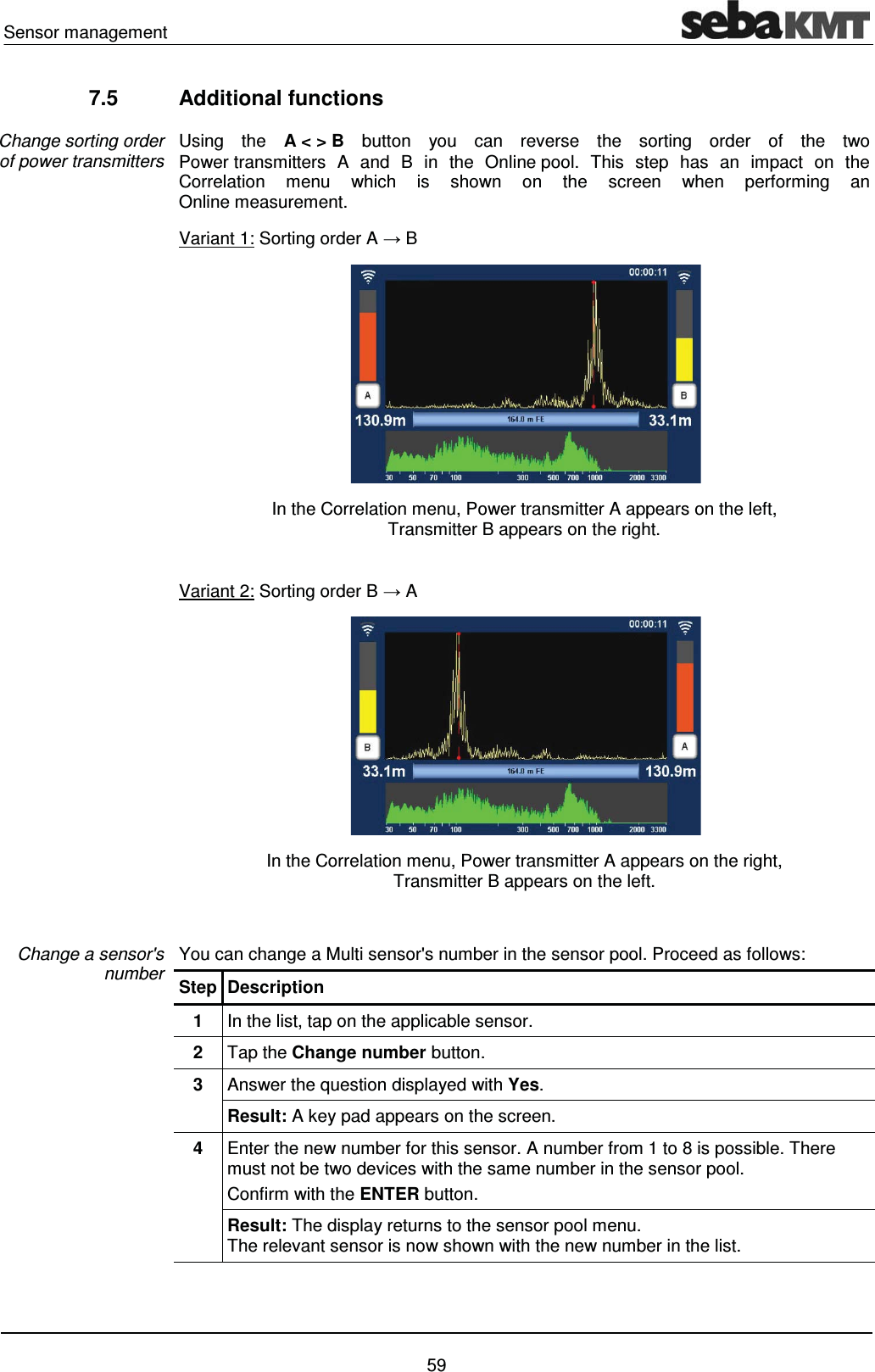 Sensor management    59 7.5 Additional functions Using the A < > B button you can reverse the sorting order of the two Power transmitters A and B in the Online pool. This step has an impact on the Correlation menu which is shown on the screen when performing an Online measurement.  Variant 1: Sorting order A ĺ B  In the Correlation menu, Power transmitter A appears on the left,  Transmitter B appears on the right.  Variant 2: Sorting order B ĺ A  In the Correlation menu, Power transmitter A appears on the right,  Transmitter B appears on the left.  You can change a Multi sensor's number in the sensor pool. Proceed as follows: Step Description 1  In the list, tap on the applicable sensor.  2  Tap the Change number button. 3  Answer the question displayed with Yes. Result: A key pad appears on the screen. 4  Enter the new number for this sensor. A number from 1 to 8 is possible. There must not be two devices with the same number in the sensor pool. Confirm with the ENTER button. Result: The display returns to the sensor pool menu.  The relevant sensor is now shown with the new number in the list.   Change sorting order of power transmitters Change a sensor's   number 