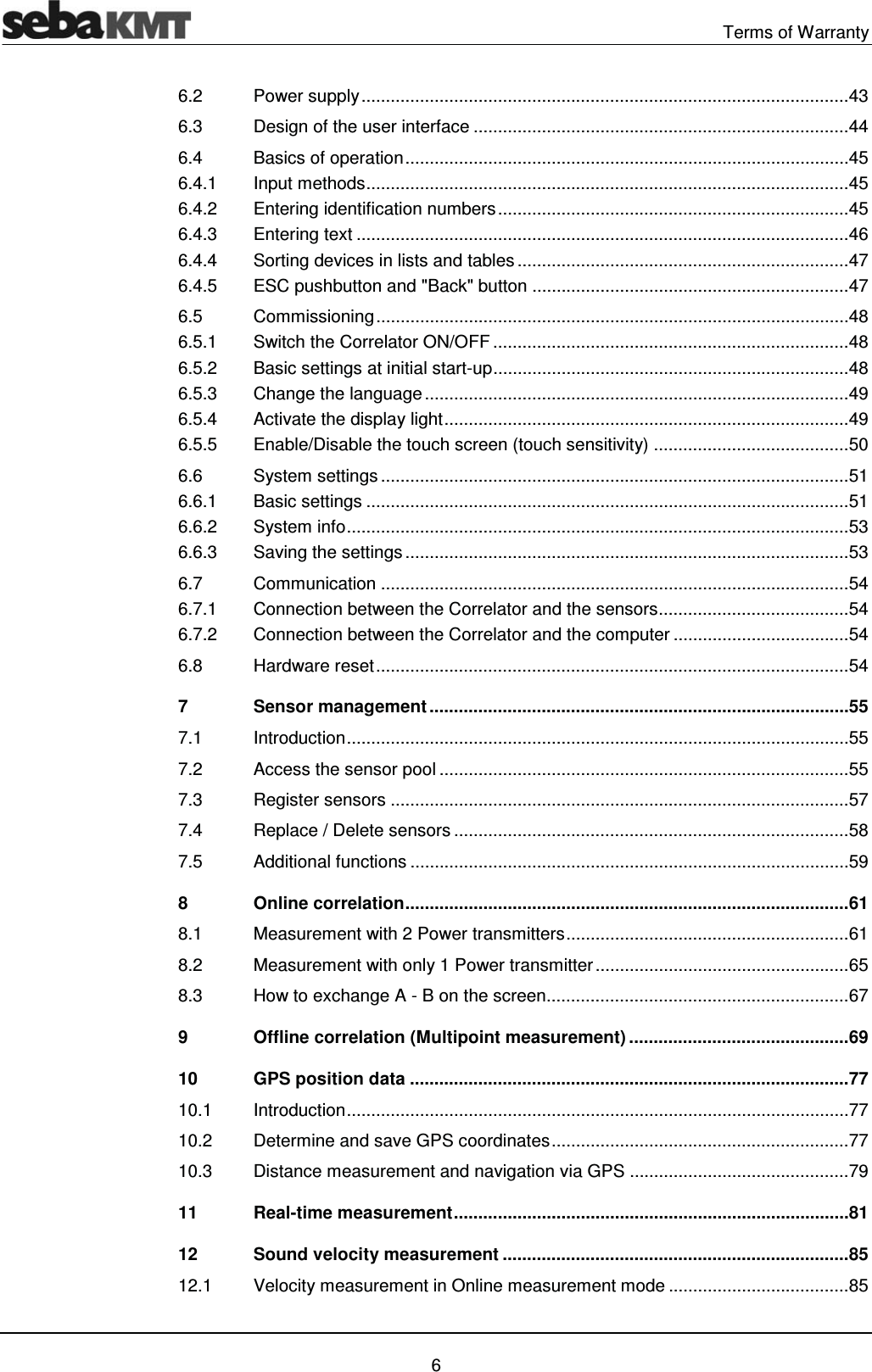  Terms of Warranty   6 6.2Power supply .................................................................................................... 436.3Design of the user interface ............................................................................. 446.4Basics of operation ........................................................................................... 456.4.1Input methods ................................................................................................... 456.4.2Entering identification numbers ........................................................................ 456.4.3Entering text ..................................................................................................... 466.4.4Sorting devices in lists and tables .................................................................... 476.4.5ESC pushbutton and "Back" button ................................................................. 476.5Commissioning ................................................................................................. 486.5.1Switch the Correlator ON/OFF ......................................................................... 486.5.2Basic settings at initial start-up ......................................................................... 486.5.3Change the language ....................................................................................... 496.5.4Activate the display light ................................................................................... 496.5.5Enable/Disable the touch screen (touch sensitivity) ........................................ 506.6System settings ................................................................................................ 516.6.1Basic settings ................................................................................................... 516.6.2System info ....................................................................................................... 536.6.3Saving the settings ........................................................................................... 536.7Communication ................................................................................................ 546.7.1Connection between the Correlator and the sensors ....................................... 546.7.2Connection between the Correlator and the computer .................................... 546.8Hardware reset ................................................................................................. 547Sensor management ...................................................................................... 557.1Introduction  ....................................................................................................... 557.2Access the sensor pool .................................................................................... 557.3Register sensors .............................................................................................. 577.4Replace / Delete sensors ................................................................................. 587.5Additional functions .......................................................................................... 598Online correlation ........................................................................................... 618.1Measurement with 2 Power transmitters .......................................................... 618.2Measurement with only 1 Power transmitter .................................................... 658.3How to exchange A - B on the screen .............................................................. 679Offline correlation (Multipoint measurement) ............................................. 6910GPS position data .......................................................................................... 7710.1Introduction  ....................................................................................................... 7710.2Determine and save GPS coordinates ............................................................. 7710.3Distance measurement and navigation via GPS ............................................. 7911Real-time measurement ................................................................................. 8112Sound velocity measurement ....................................................................... 8512.1Velocity measurement in Online measurement mode ..................................... 85