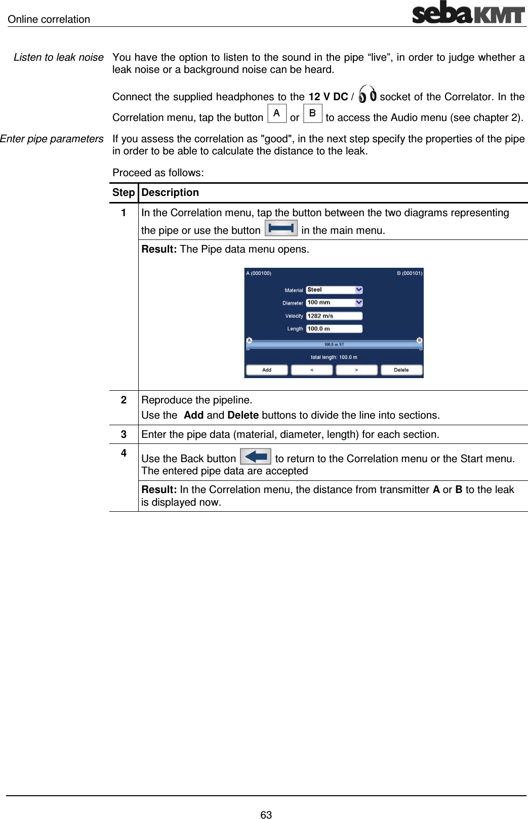 Online correlation    63 You have the option to listen to the sound in the pipe &ldquo;live&rdquo;, in order to judge whether a leak noise or a background noise can be heard.  Connect the supplied headphones to the 12 V DC /   socket of the Correlator. In the Correlation menu, tap the button   or   to access the Audio menu (see chapter 2).  If you assess the correlation as "good", in the next step specify the properties of the pipe in order to be able to calculate the distance to the leak.  Proceed as follows: Step Description 1  In the Correlation menu, tap the button between the two diagrams representing the pipe or use the button   in the main menu. Result: The Pipe data menu opens.   2  Reproduce the pipeline.  Use the  Add and Delete buttons to divide the line into sections. 3  Enter the pipe data (material, diameter, length) for each section. 4  Use the Back button   to return to the Correlation menu or the Start menu. The entered pipe data are accepted Result: In the Correlation menu, the distance from transmitter A or B to the leak is displayed now.  Listen to leak noise Enter pipe parameters 