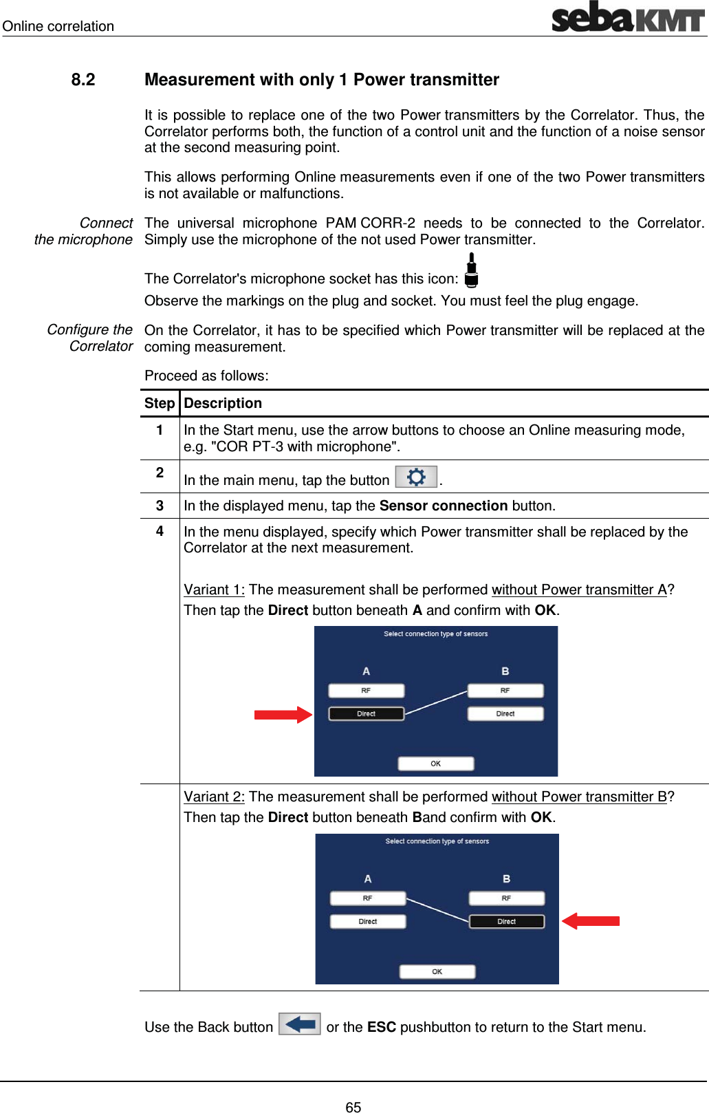 Online correlation    65 8.2  Measurement with only 1 Power transmitter  It is possible to replace one of the two Power transmitters by the Correlator. Thus, the Correlator performs both, the function of a control unit and the function of a noise sensor at the second measuring point.  This allows performing Online measurements even if one of the two Power transmitters is not available or malfunctions.  The universal microphone PAM CORR-2 needs to be connected to the Correlator. Simply use the microphone of the not used Power transmitter. The Correlator's microphone socket has this icon:   Observe the markings on the plug and socket. You must feel the plug engage. On the Correlator, it has to be specified which Power transmitter will be replaced at the coming measurement.  Proceed as follows: Step Description 1  In the Start menu, use the arrow buttons to choose an Online measuring mode, e.g. "COR PT-3 with microphone". 2  In the main menu, tap the button  . 3  In the displayed menu, tap the Sensor connection button.  4  In the menu displayed, specify which Power transmitter shall be replaced by the Correlator at the next measurement.  Variant 1: The measurement shall be performed without Power transmitter A? Then tap the Direct button beneath A and confirm with OK.   Variant 2: The measurement shall be performed without Power transmitter B? Then tap the Direct button beneath Band confirm with OK.   Use the Back button   or the ESC pushbutton to return to the Start menu.  Connect  the microphone Configure the Correlator  