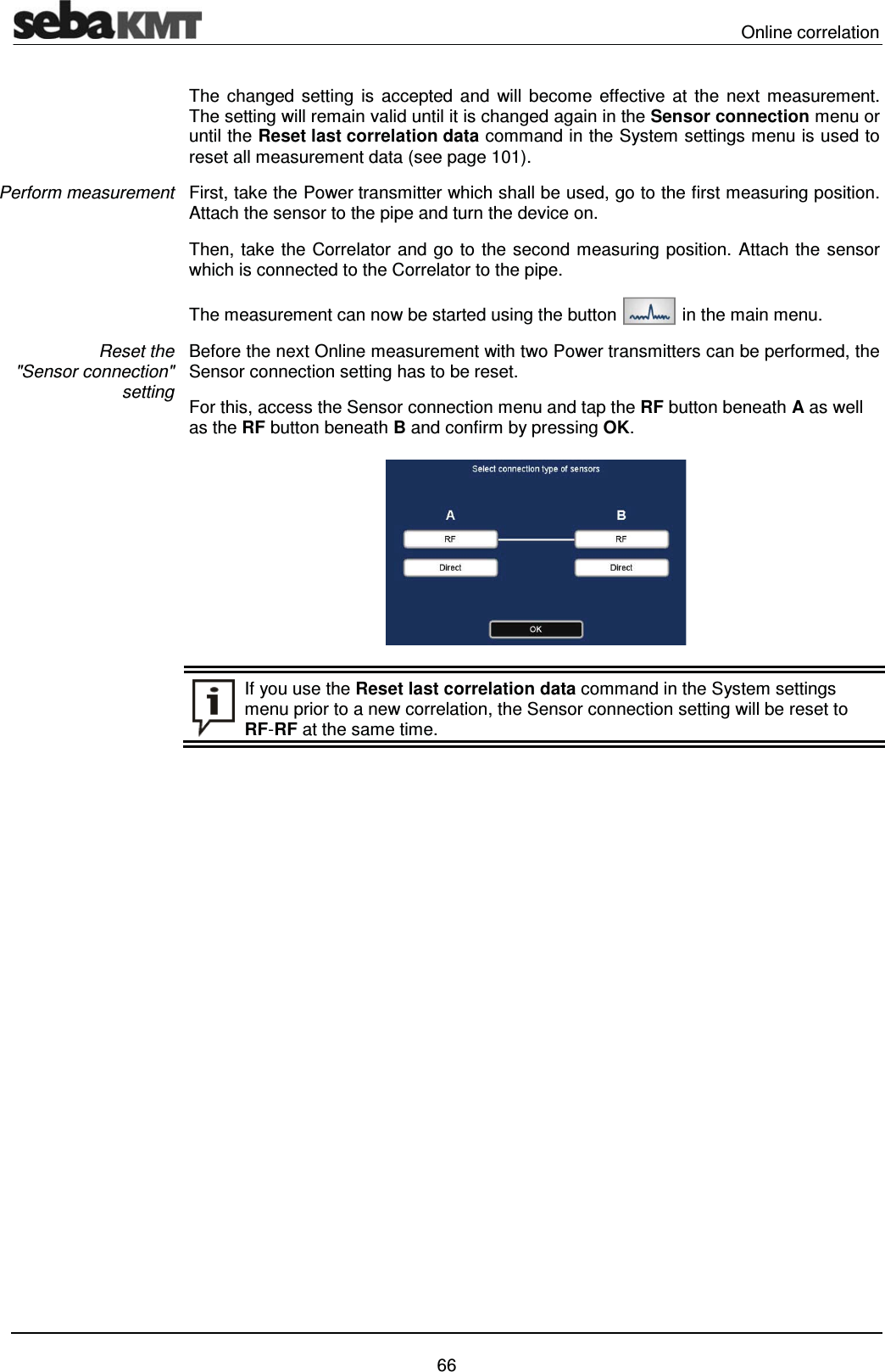  Online correlation   66 The changed setting is accepted and will become effective at the next measurement. The setting will remain valid until it is changed again in the Sensor connection menu or until the Reset last correlation data command in the System settings menu is used to reset all measurement data (see page 101). First, take the Power transmitter which shall be used, go to the first measuring position. Attach the sensor to the pipe and turn the device on. Then, take the Correlator and go to the second measuring position. Attach the sensor which is connected to the Correlator to the pipe.  The measurement can now be started using the button   in the main menu. Before the next Online measurement with two Power transmitters can be performed, the Sensor connection setting has to be reset. For this, access the Sensor connection menu and tap the RF button beneath A as well as the RF button beneath B and confirm by pressing OK.     If you use the Reset last correlation data command in the System settings menu prior to a new correlation, the Sensor connection setting will be reset to RF-RF at the same time.    Perform measurement  Reset the "Sensor connection" setting 
