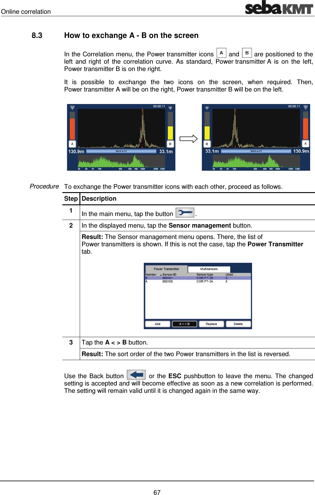Online correlation    67 8.3  How to exchange A - B on the screen   In the Correlation menu, the Power transmitter icons   and   are positioned to the left and right of the correlation curve. As standard, Power transmitter A is on the left, Power transmitter B is on the right.  It is possible to exchange the two icons on the screen, when required. Then, Power transmitter A will be on the right, Power transmitter B will be on the left.   To exchange the Power transmitter icons with each other, proceed as follows.  Step Description 1  In the main menu, tap the button  . 2  In the displayed menu, tap the Sensor management button.  Result: The Sensor management menu opens. There, the list of Power transmitters is shown. If this is not the case, tap the Power Transmitter tab.   3  Tap the A < > B button. Result: The sort order of the two Power transmitters in the list is reversed.  Use the Back button   or the ESC pushbutton to leave the menu. The changed setting is accepted and will become effective as soon as a new correlation is performed. The setting will remain valid until it is changed again in the same way.    Procedure 