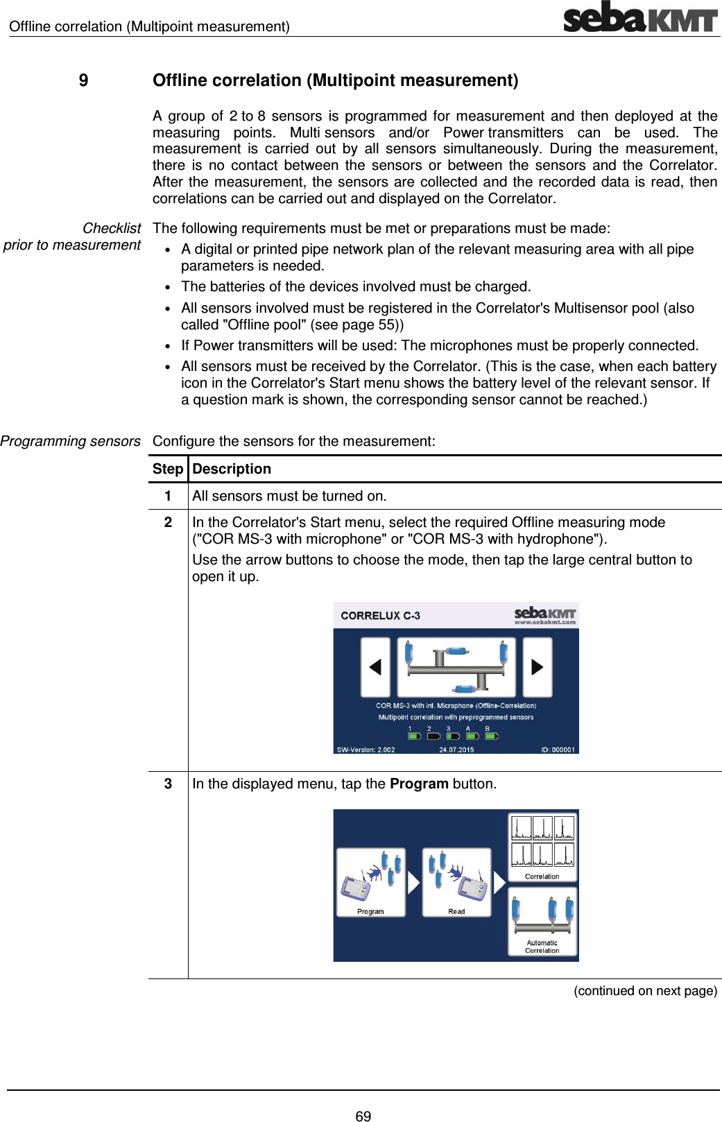 Offline correlation (Multipoint measurement)    69 9  Offline correlation (Multipoint measurement)   A group of 2 to 8 sensors is programmed for measurement and then deployed at the measuring points. Multi sensors and/or Power transmitters can be used. The measurement is carried out by all sensors simultaneously. During the measurement, there is no contact between the sensors or between the sensors and the Correlator. After the measurement, the sensors are collected and the recorded data is read, then correlations can be carried out and displayed on the Correlator. The following requirements must be met or preparations must be made: &bull; A digital or printed pipe network plan of the relevant measuring area with all pipe parameters is needed. &bull; The batteries of the devices involved must be charged.  &bull; All sensors involved must be registered in the Correlator's Multisensor pool (also called "Offline pool" (see page 55)) &bull; If Power transmitters will be used: The microphones must be properly connected.  &bull; All sensors must be received by the Correlator. (This is the case, when each battery icon in the Correlator's Start menu shows the battery level of the relevant sensor. If a question mark is shown, the corresponding sensor cannot be reached.)    Configure the sensors for the measurement: Step Description 1  All sensors must be turned on.  2  In the Correlator's Start menu, select the required Offline measuring mode  ("COR MS-3 with microphone" or "COR MS-3 with hydrophone"). Use the arrow buttons to choose the mode, then tap the large central button to open it up.  3  In the displayed menu, tap the Program button.   (continued on next page) Checklist  prior to measurement Programming sensors 