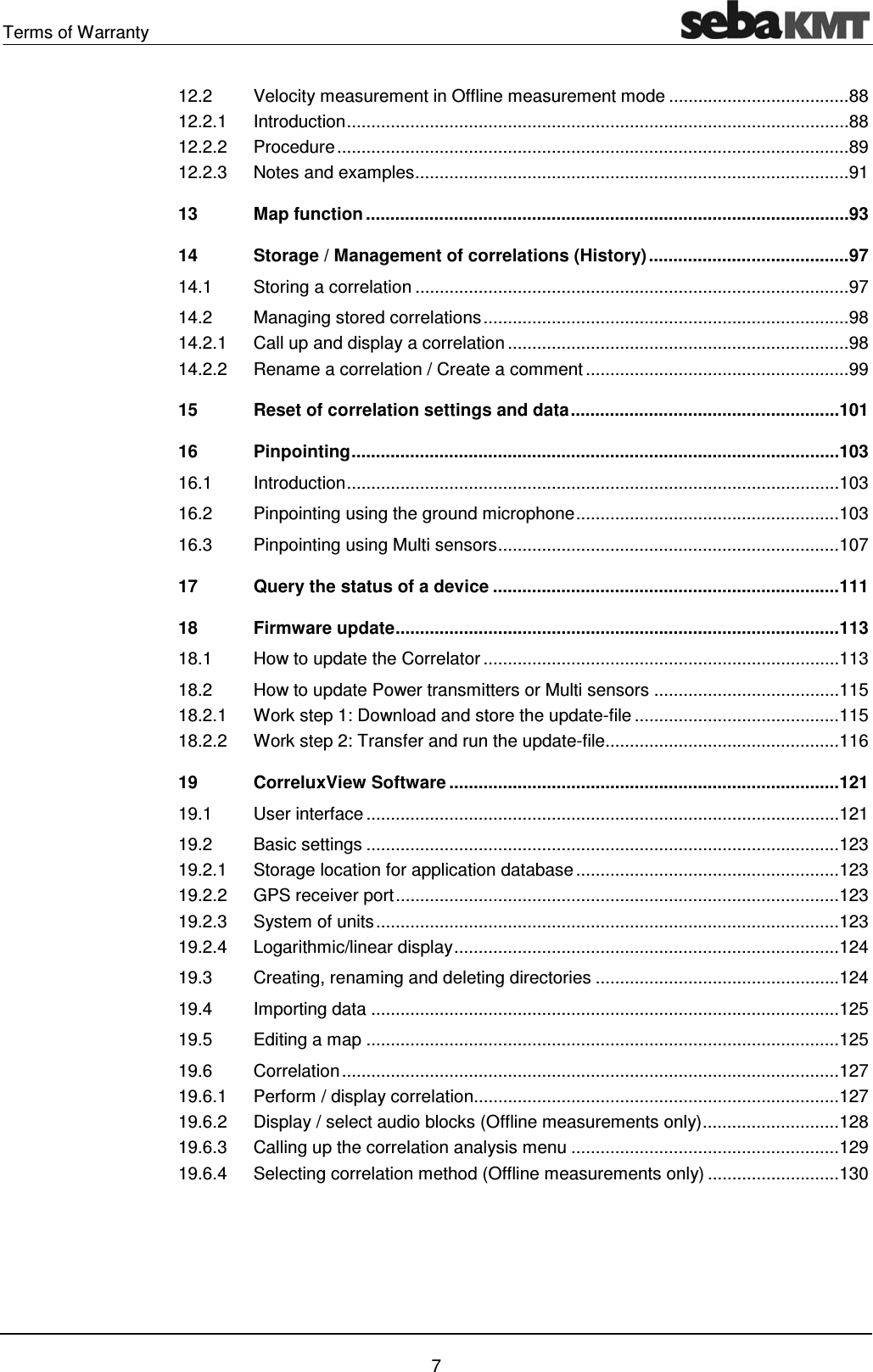 Terms of Warranty    7 12.2Velocity measurement in Offline measurement mode ..................................... 8812.2.1Introduction  ....................................................................................................... 8812.2.2Procedure ......................................................................................................... 8912.2.3Notes and examples ......................................................................................... 9113Map function ................................................................................................... 9314Storage / Management of correlations (History) ......................................... 9714.1Storing a correlation ......................................................................................... 9714.2Managing stored correlations ........................................................................... 9814.2.1Call up and display a correlation ...................................................................... 9814.2.2Rename a correlation / Create a comment ...................................................... 9915Reset of correlation settings and data ....................................................... 10116Pinpointing .................................................................................................... 10316.1Introduction  ..................................................................................................... 10316.2Pinpointing using the ground microphone ...................................................... 10316.3Pinpointing using Multi sens ors ...................................................................... 10717Query the status of a device ....................................................................... 11118Firmware update ........................................................................................... 11318.1How to update the Correlator ......................................................................... 11318.2How to update Power transmitters or Multi sensors ...................................... 11518.2.1Work step 1: Download and store the update-file .......................................... 11518.2.2Work step 2: Transfer and run the update-file................................................ 11619CorreluxView Software ................................................................................ 12119.1User interface ................................................................................................. 12119.2Basic settings ................................................................................................. 12319.2.1Storage location for application database ...................................................... 12319.2.2GPS receiver port ........................................................................................... 12319.2.3System of units ............................................................................................... 12319.2.4Logarithmic/linear display ............................................................................... 12419.3Creating, renaming and deleting directories .................................................. 12419.4Importing data ................................................................................................ 12519.5Editing a map ................................................................................................. 12519.6Correlation ...................................................................................................... 12719.6.1Perform / display correlation........................................................................... 12719.6.2Display / select audio blocks (Offline measurements only) ............................ 12819.6.3Calling up the correlation analysis menu ....................................................... 12919.6.4Selecting correlation method (Offline measurements only) ........................... 130   