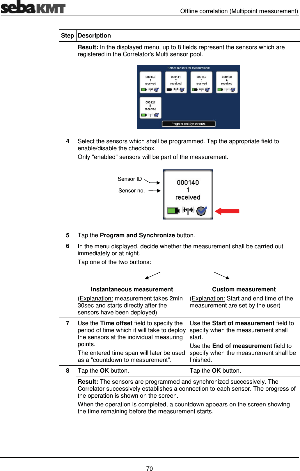   Offline correlation (Multipoint measurement)   70 Step Description  Result: In the displayed menu, up to 8 fields represent the sensors which are registered in the Correlator's Multi sensor pool.   4  Select the sensors which shall be programmed. Tap the appropriate field to enable/disable the checkbox. Only "enabled" sensors will be part of the measurement.  5  Tap the Program and Synchronize button. 6  In the menu displayed, decide whether the measurement shall be carried out immediately or at night. Tap one of the two buttons:   Instantaneous measurement (Explanation: measurement takes 2min 30sec and starts directly after the sensors have been deployed) Custom measurement (Explanation: Start and end time of the measurement are set by the user) 7  Use the Time offset field to specify the period of time which it will take to deploy the sensors at the individual measuring points. The entered time span will later be used as a "countdown to measurement".  Use the Start of measurement field to specify when the measurement shall start. Use the End of measurement field to specify when the measurement shall be finished. 8  Tap the OK button.  Tap the OK button. Result: The sensors are programmed and synchronized successively. The Correlator successively establishes a connection to each sensor. The progress of the operation is shown on the screen. When the operation is completed, a countdown appears on the screen showing the time remaining before the measurement starts.  Sensor IDSensor no.