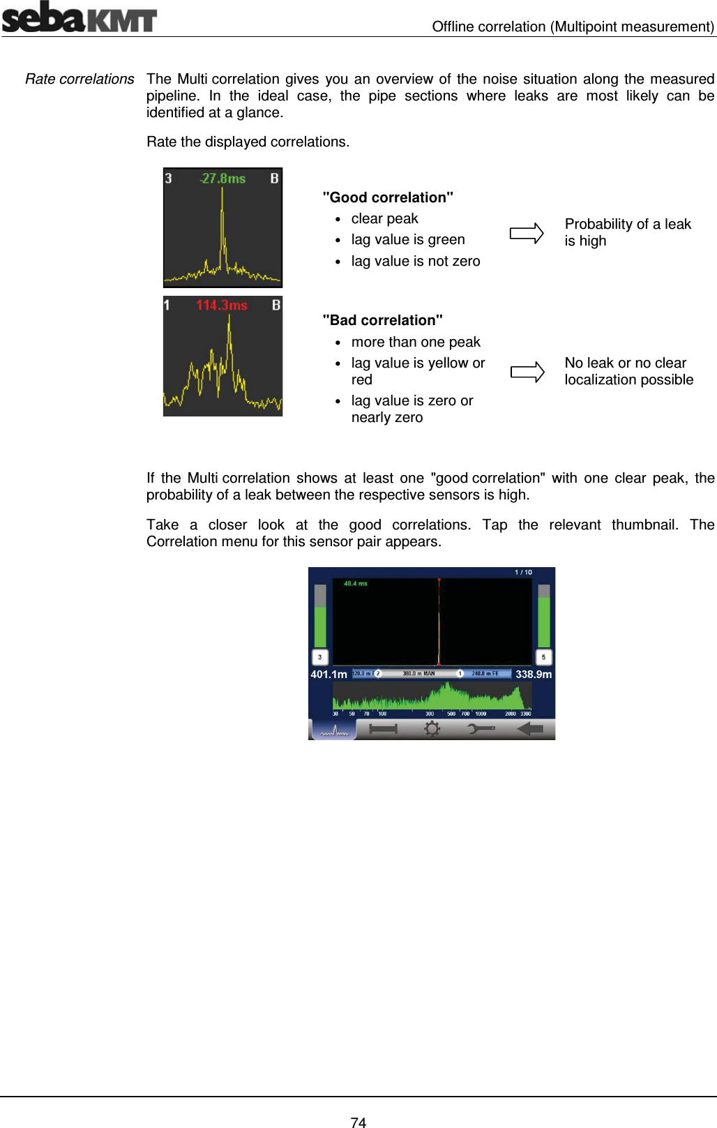   Offline correlation (Multipoint measurement)   74 The Multi correlation gives you an overview of the noise situation along the measured pipeline. In the ideal case, the pipe sections where leaks are most likely can be identified at a glance.  Rate the displayed correlations.       If the Multi correlation shows at least one "good correlation" with one clear peak, the probability of a leak between the respective sensors is high.  Take a closer look at the good correlations. Tap the relevant thumbnail. The Correlation menu for this sensor pair appears.     Rate correlations "Bad correlation"  &bull; more than one peak  &bull; lag value is yellow or red &bull; lag value is zero or nearly zero No leak or no clear localization possible "Good correlation" &bull; clear peak  &bull; lag value is green &bull; lag value is not zero Probability of a leak is high 
