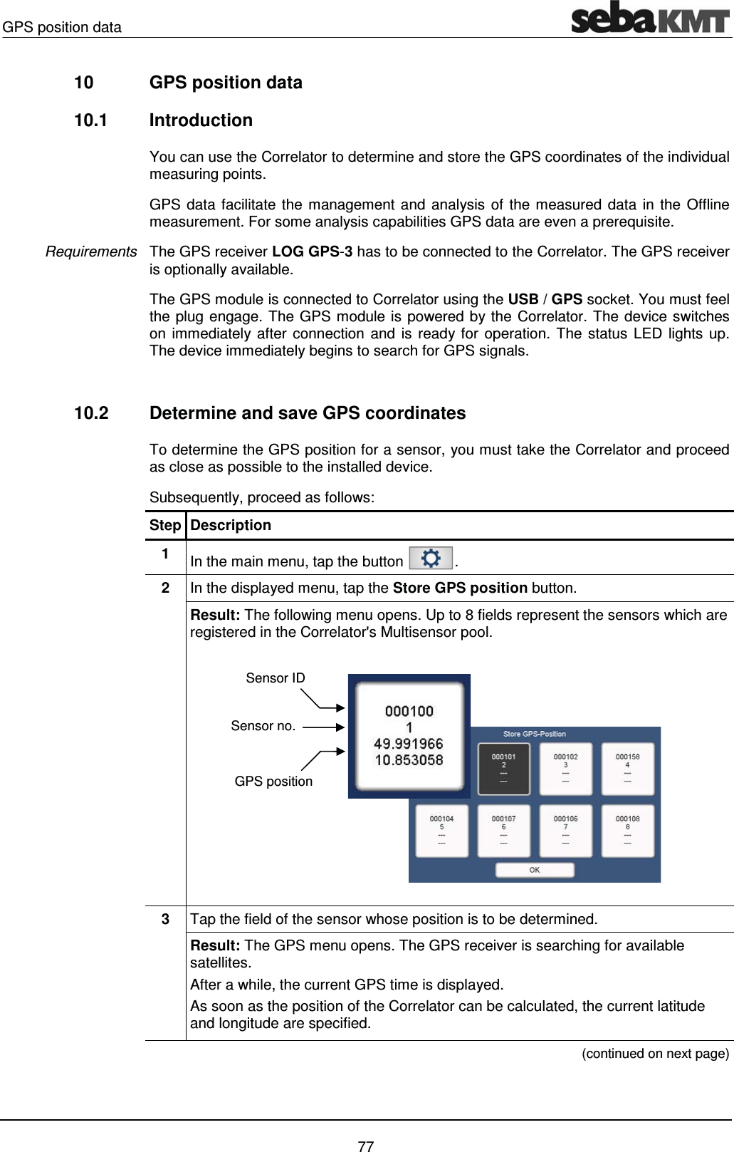 GPS position data    77 10  GPS position data 10.1 Introduction You can use the Correlator to determine and store the GPS coordinates of the individual measuring points.  GPS data facilitate the management and analysis of the measured data in the Offline measurement. For some analysis capabilities GPS data are even a prerequisite.   The GPS receiver LOG GPS-3 has to be connected to the Correlator. The GPS receiver is optionally available. The GPS module is connected to Correlator using the USB / GPS socket. You must feel the plug engage. The GPS module is powered by the Correlator. The device switches on immediately after connection and is ready for operation. The status LED lights up. The device immediately begins to search for GPS signals.   10.2  Determine and save GPS coordinates To determine the GPS position for a sensor, you must take the Correlator and proceed as close as possible to the installed device.  Subsequently, proceed as follows: Step Description 1  In the main menu, tap the button  . 2  In the displayed menu, tap the Store GPS position button.  Result: The following menu opens. Up to 8 fields represent the sensors which are registered in the Correlator's Multisensor pool.   3  Tap the field of the sensor whose position is to be determined. Result: The GPS menu opens. The GPS receiver is searching for available satellites.  After a while, the current GPS time is displayed. As soon as the position of the Correlator can be calculated, the current latitude and longitude are specified.  (continued on next page) Requirements Sensor IDSensor no.GPS position